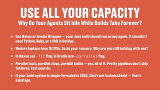 USE ALL YOUR CAPACITY
• Use Maven or Gradle Wrapper — your Java build should run on any agent. It shouldn’t
need Python, Ruby, or a PhD in DevOps.
• Modern laptops have 16 CPUs. So do your runners. Why are you still building with one?
• In Maven use -T1C
fl
ag, in Gradle use —parrallel
fl
ag.
• Parallel tests, parallel steps, parallel builds — yes, all of it. Pretty pipelines don’t ship
features. Fast ones do.
• If your build system is single-threaded in 2025, that’s not technical debt — that’s
sabotage.
Why Do Your Agents Sit Idle While Builds Take Forever?
 