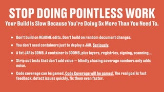 STOP DOING POINTLESS WORK
• Don’t build on README edits. Don’t build on random document changes.
• You don’t need containers just to deploy a JAR. Seriously.
• A fat JAR is 30MB. A container is 300MB, plus layers, registries, signing, scanning...
• Strip out tests that don’t add value — blindly chasing coverage numbers only adds
noise.
• Code coverage can be gamed. Code Coverage will be gamed. The real goal is fast
feedback: detect issues quickly,
fi
x them even faster.
Your Build Is Slow Because You’re Doing 5x More Than You Need To.
 