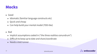 @danielbryantuk
Mocks
19
• Good
• Idiomatic (familiar language constructs etc)
• Quick and cheap
• Can help build your mental model (TDD-like)
• Bad
• Implicit assumptions coded in (“the three realities conundrum”)
• Di
ff
icult to keep up to date and share/coordinate
• Needs a test runner
 