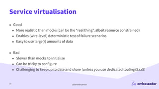 @danielbryantuk
Service virtualisation
23
• Good
• More realistic than mocks (can be the “real thing”, albeit resource constrained)
• Enables (wire-level) deterministic test of failure scenarios
• Easy to use large(r) amounts of data
• Bad
• Slower than mocks to initialise
• Can be tricky to configure
• Challenging to keep up to date and share (unless you use dedicated tooling/SaaS)
 