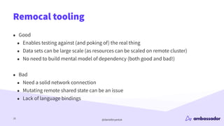 @danielbryantuk
Remocal tooling
25
• Good
• Enables testing against (and poking of) the real thing
• Data sets can be large scale (as resources can be scaled on remote cluster)
• No need to build mental model of dependency (both good and bad!)
• Bad
• Need a solid network connection
• Mutating remote shared state can be an issue
• Lack of language bindings
 