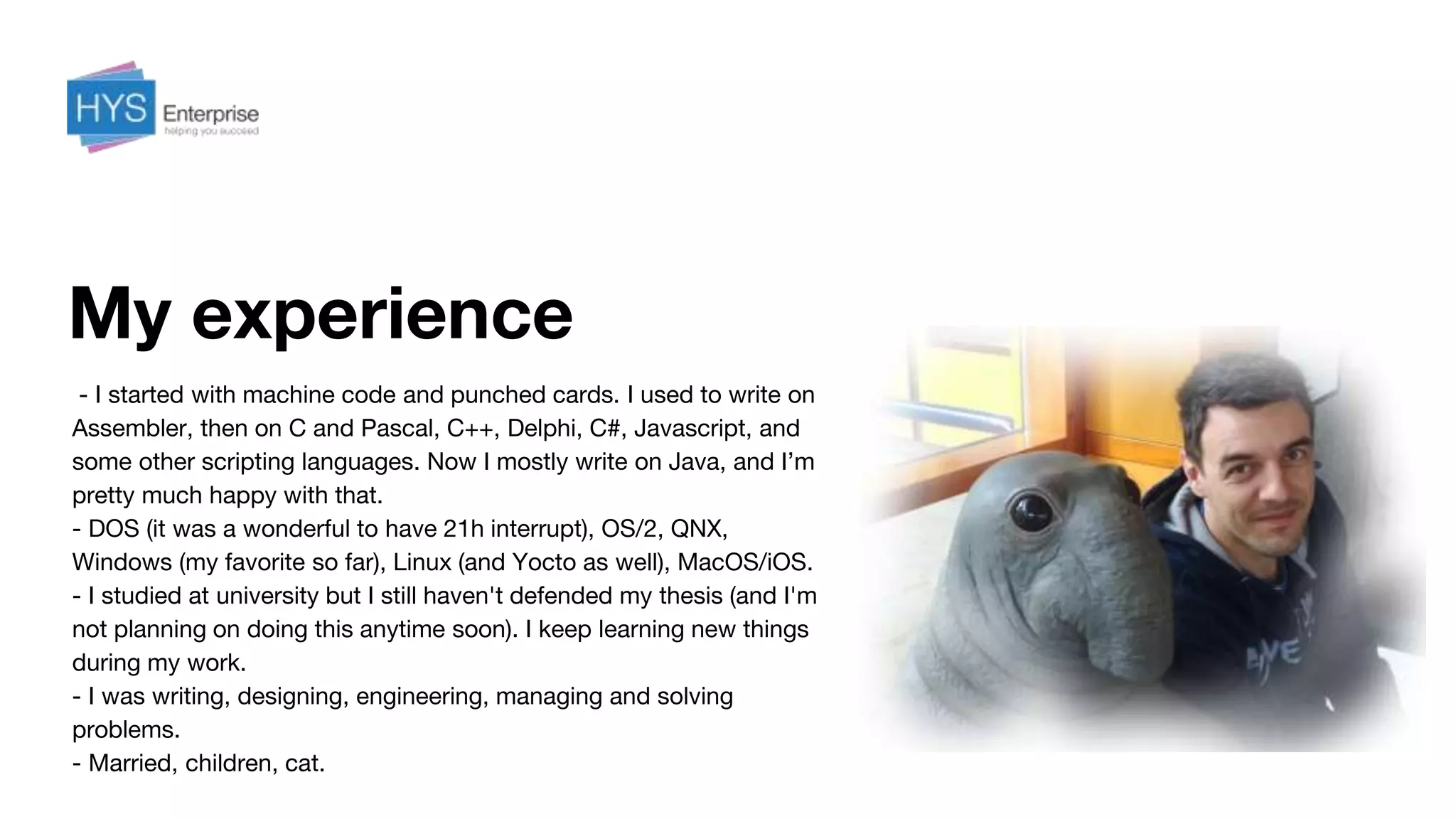 My experience
- I started with machine code and punched cards. I used to write on
Assembler, then on C and Pascal, С++, Delphi, C#, Javascript, and
some other scripting languages. Now I mostly write on Java, and I’m
pretty much happy with that.
- DOS (it was a wonderful to have 21h interrupt), OS/2, QNX,
Windows (my favorite so far), Linux (and Yocto as well), MacOS/iOS.
- I studied at university but I still haven't defended my thesis (and I'm
not planning on doing this anytime soon). I keep learning new things
during my work.
- I was writing, designing, engineering, managing and solving
problems.
- Married, children, cat.
 