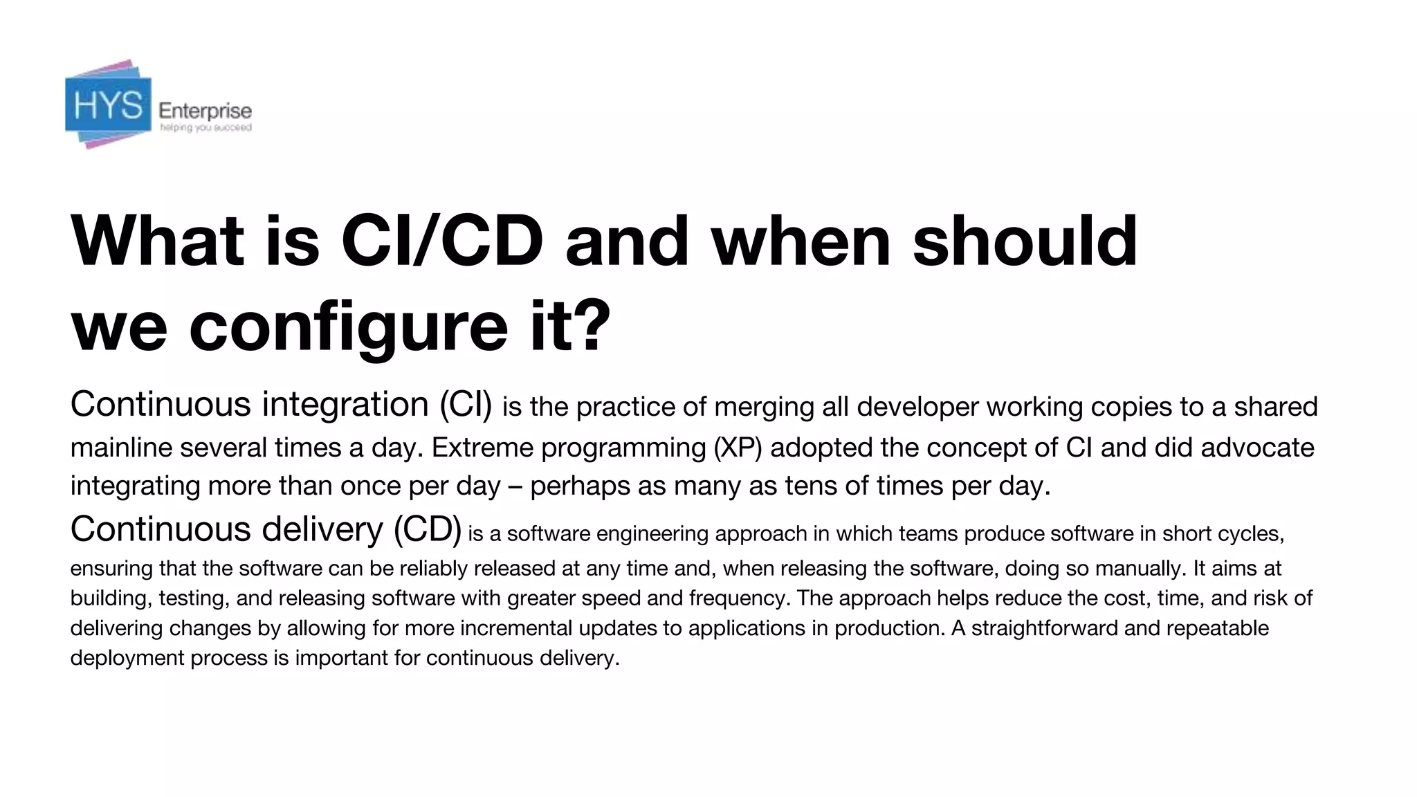 What is CI/CD and when should
we configure it?
Continuous integration (CI) is the practice of merging all developer working copies to a shared
mainline several times a day. Extreme programming (XP) adopted the concept of CI and did advocate
integrating more than once per day – perhaps as many as tens of times per day.
Continuous delivery (CD) is a software engineering approach in which teams produce software in short cycles,
ensuring that the software can be reliably released at any time and, when releasing the software, doing so manually. It aims at
building, testing, and releasing software with greater speed and frequency. The approach helps reduce the cost, time, and risk of
delivering changes by allowing for more incremental updates to applications in production. A straightforward and repeatable
deployment process is important for continuous delivery.
 