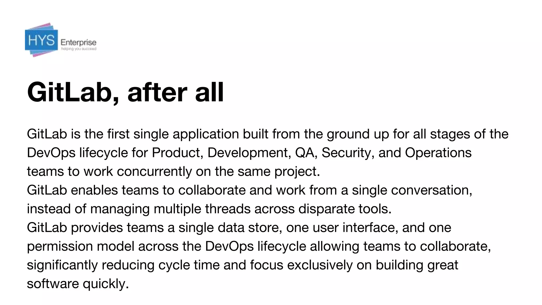 GitLab, after all
GitLab is the first single application built from the ground up for all stages of the
DevOps lifecycle for Product, Development, QA, Security, and Operations
teams to work concurrently on the same project.
GitLab enables teams to collaborate and work from a single conversation,
instead of managing multiple threads across disparate tools.
GitLab provides teams a single data store, one user interface, and one
permission model across the DevOps lifecycle allowing teams to collaborate,
significantly reducing cycle time and focus exclusively on building great
software quickly.
 