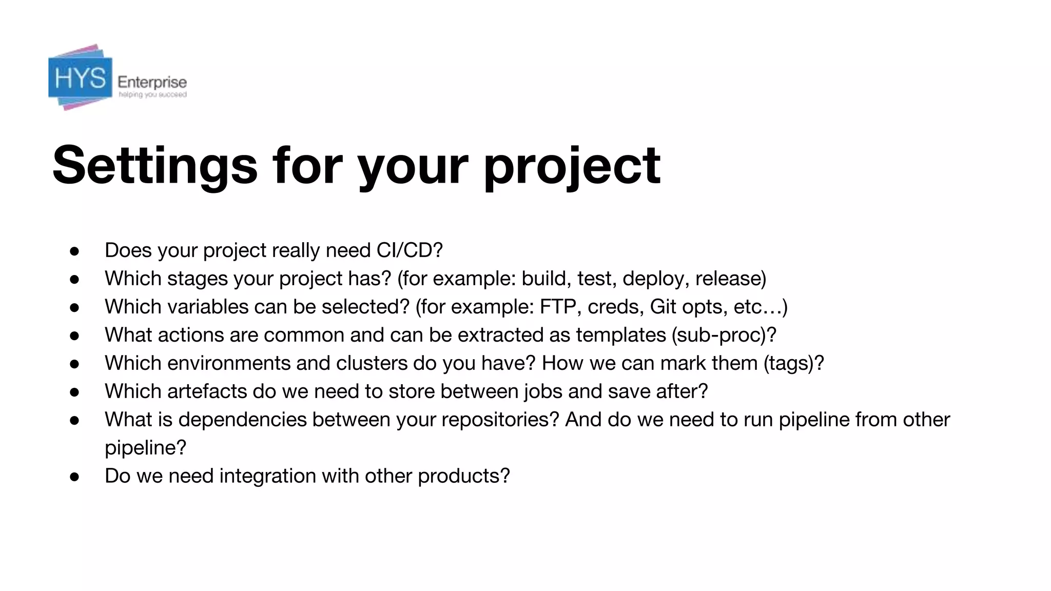 Settings for your project
● Does your project really need CI/CD?
● Which stages your project has? (for example: build, test, deploy, release)
● Which variables can be selected? (for example: FTP, creds, Git opts, etc…)
● What actions are common and can be extracted as templates (sub-proc)?
● Which environments and clusters do you have? How we can mark them (tags)?
● Which artefacts do we need to store between jobs and save after?
● What is dependencies between your repositories? And do we need to run pipeline from other
pipeline?
● Do we need integration with other products?
 