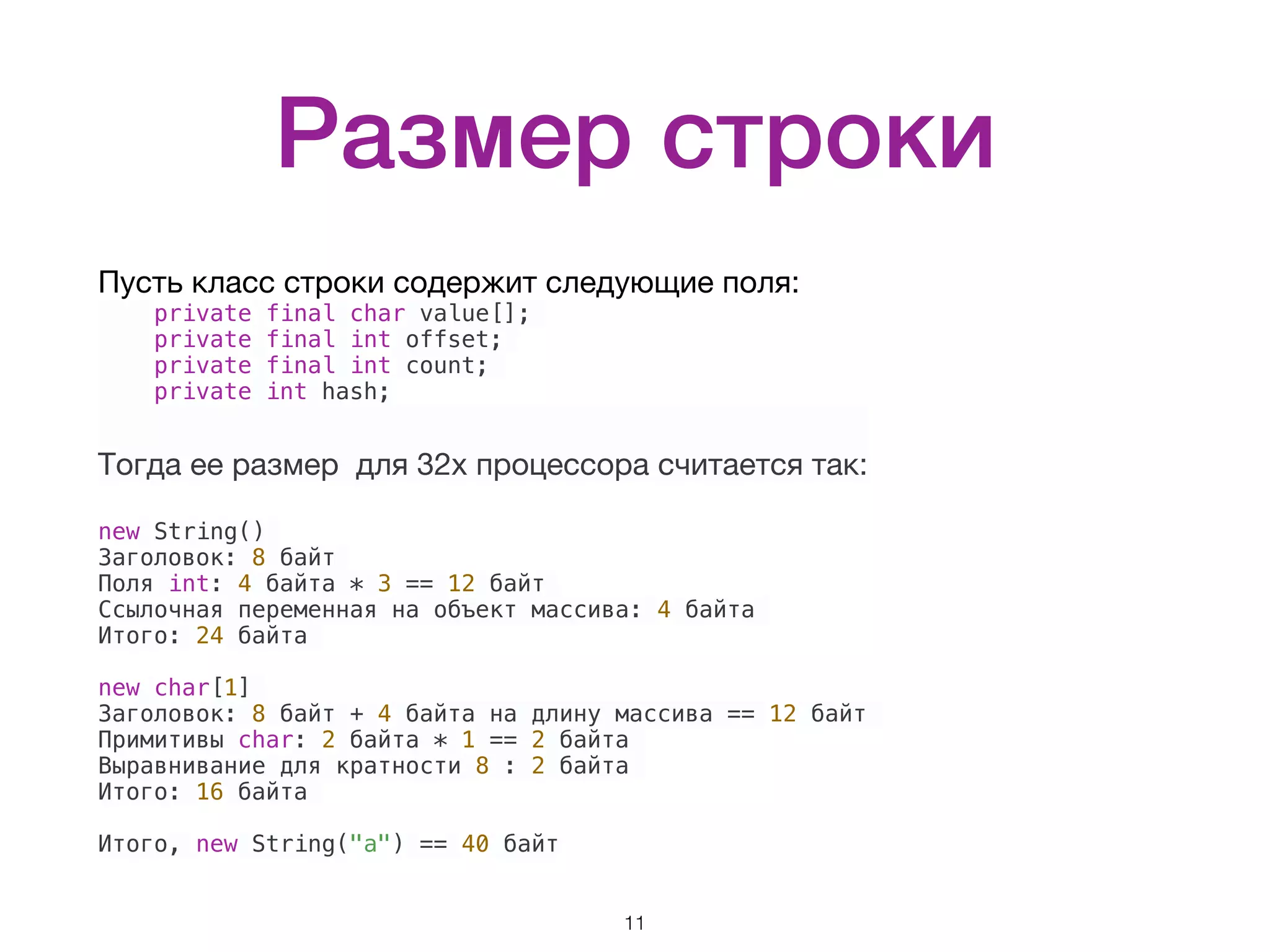Размер строки Пусть класс строки содержит следующие поля: private final char value[]; private final int offset; private final int count; private int hash; Тогда ее размер для 32х процессора считается так:  new String() Заголовок: 8 байт Поля int: 4 байта * 3 == 12 байт Ссылочная переменная на объект массива: 4 байта Итого: 24 байта new char[1] Заголовок: 8 байт + 4 байта на длину массива == 12 байт Примитивы char: 2 байта * 1 == 2 байта Выравнивание для кратности 8 : 2 байта Итого: 16 байта Итого, new String("a") == 40 байт 11 