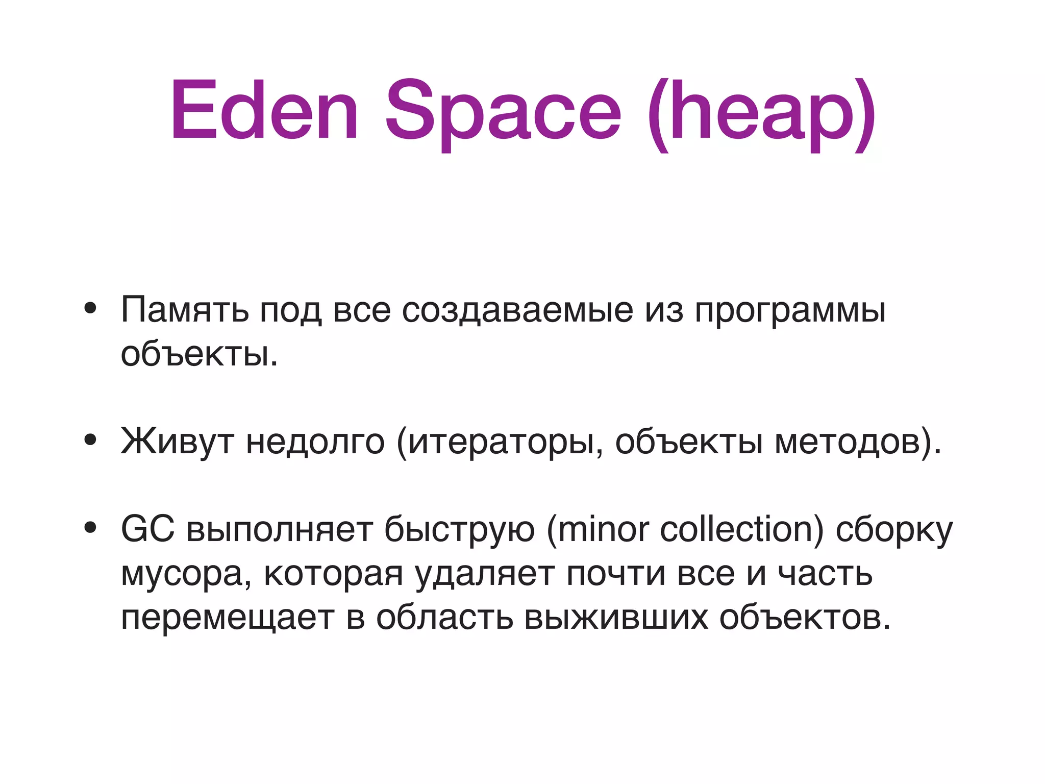 Eden Space (heap) • Память под все создаваемые из программы объекты. • Живут недолго (итераторы, объекты методов). • GC выполняет быструю (minor collection) сборку мусора, которая удаляет почти все и часть перемещает в область выживших объектов. 