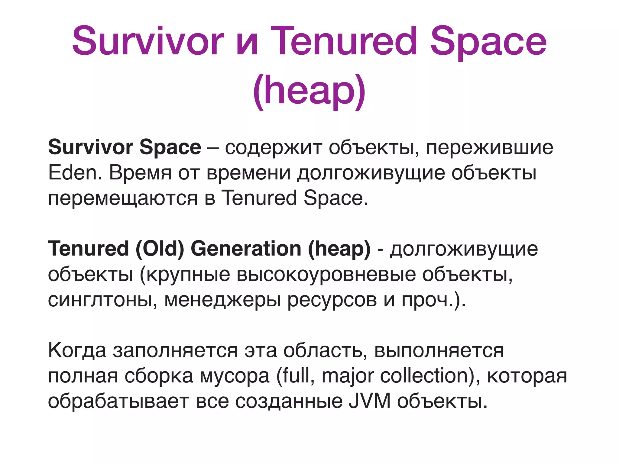Survivor и Tenured Space (heap) Survivor Space – содержит объекты, пережившие Eden. Время от времени долгоживущие объекты перемещаются в Tenured Space. Tenured (Old) Generation (heap) - долгоживущие объекты (крупные высокоуровневые объекты, синглтоны, менеджеры ресурсов и проч.). Когда заполняется эта область, выполняется полная сборка мусора (full, major collection), которая обрабатывает все созданные JVM объекты. 
