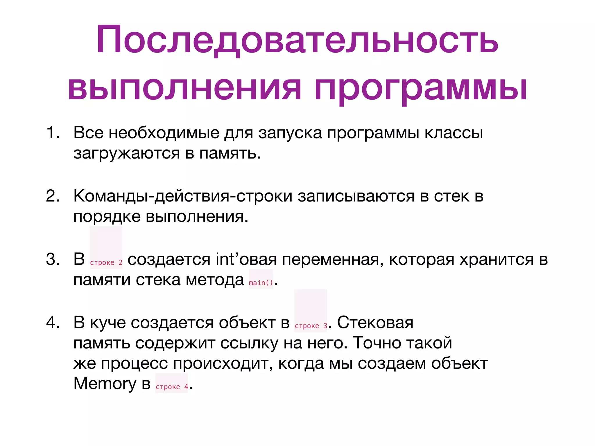 Последовательность выполнения программы 1. Все необходимые для запуска программы классы загружаются в память. 2. Команды-действия-строки записываются в стек в порядке выполнения. 3. В строке 2 создается int’овая переменная, которая хранится в памяти стека метода main(). 4. В куче создается объект в строке 3. Стековая память содержит ссылку на него. Точно такой же процесс происходит, когда мы создаем объект Memory в строке 4. 