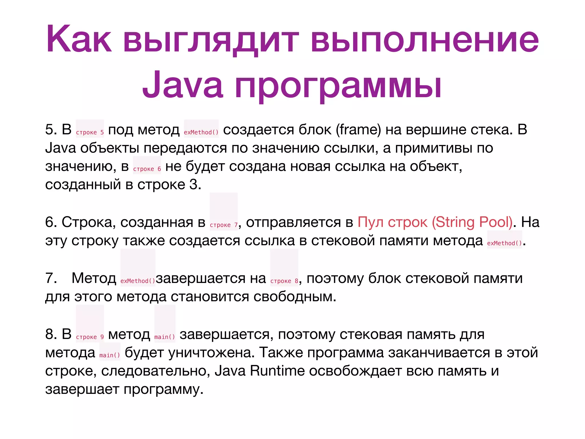 Как выглядит выполнение Java программы 5. В строке 5 под метод exMethod() создается блок (frame) на вершине стека. В Java объекты передаются по значению ссылки, а примитивы по значению, в строке 6 не будет создана новая ссылка на объект, созданный в строке 3. 6. Строка, созданная в строке 7, отправляется в Пул строк (String Pool). На эту строку также создается ссылка в стековой памяти метода exMethod(). 7. Метод exMethod()завершается на строке 8, поэтому блок стековой памяти для этого метода становится свободным. 8. В строке 9 метод main() завершается, поэтому стековая память для метода main() будет уничтожена. Также программа заканчивается в этой строке, следовательно, Java Runtime освобождает всю память и завершает программу. 