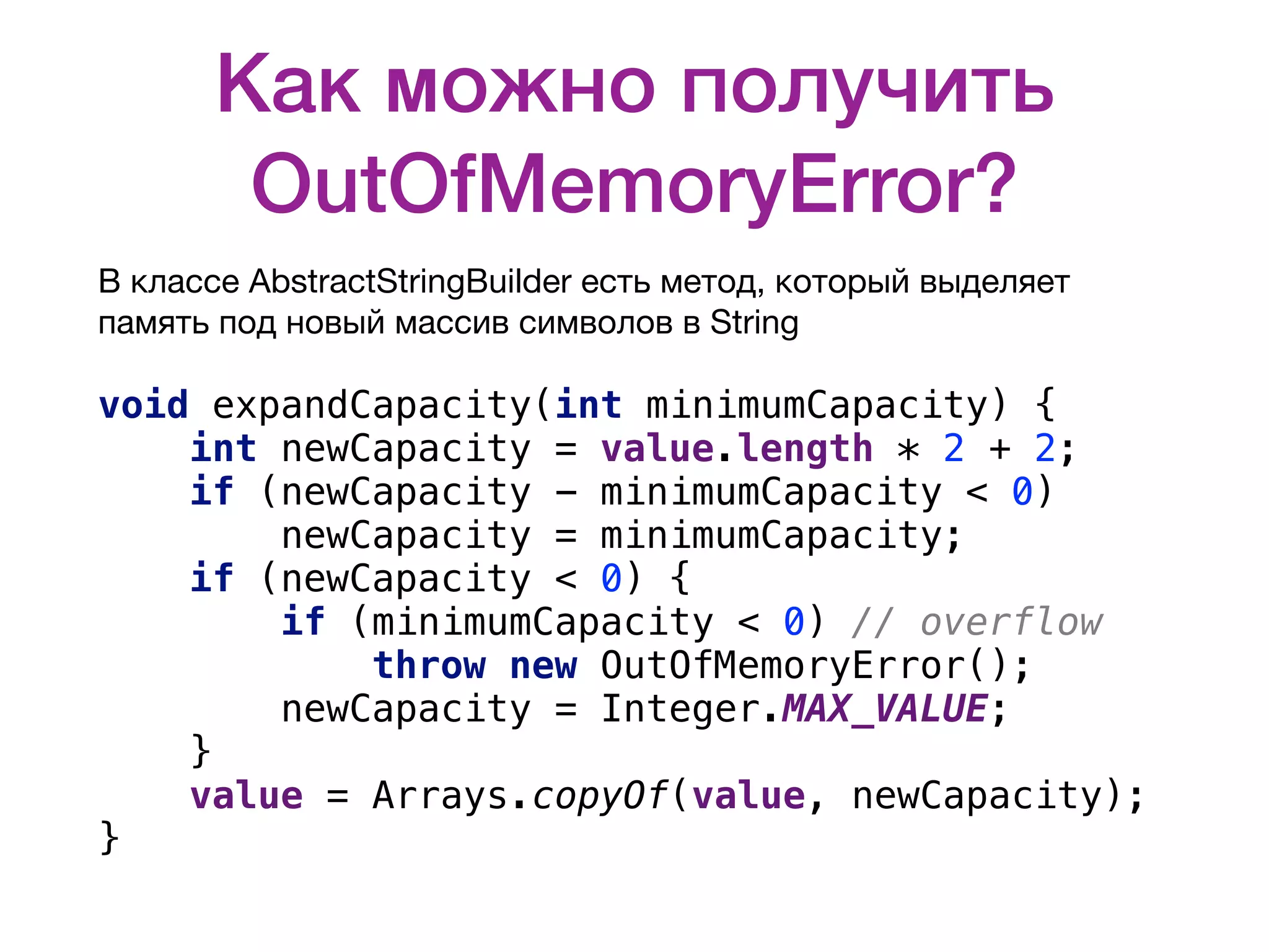 Как можно получить OutOfMemoryError? В классе AbstractStringBuilder есть метод, который выделяет память под новый массив символов в String  void expandCapacity(int minimumCapacity) { int newCapacity = value.length * 2 + 2; if (newCapacity - minimumCapacity < 0) newCapacity = minimumCapacity; if (newCapacity < 0) { if (minimumCapacity < 0) // overflow throw new OutOfMemoryError(); newCapacity = Integer.MAX_VALUE; } value = Arrays.copyOf(value, newCapacity); } 