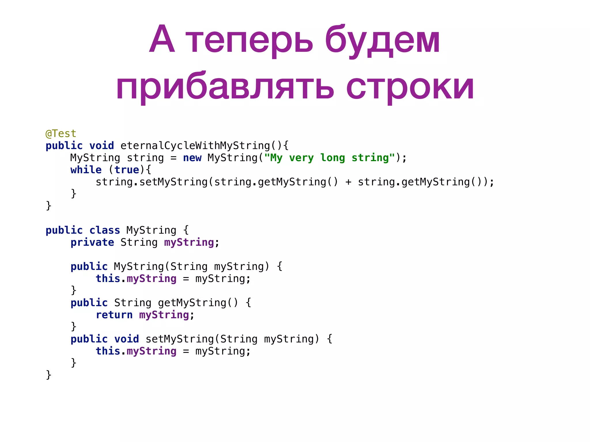 А теперь будем прибавлять строки @Test public void eternalCycleWithMyString(){ MyString string = new MyString("My very long string"); while (true){ string.setMyString(string.getMyString() + string.getMyString()); } } public class MyString { private String myString; public MyString(String myString) { this.myString = myString; } public String getMyString() { return myString; } public void setMyString(String myString) { this.myString = myString; } } 