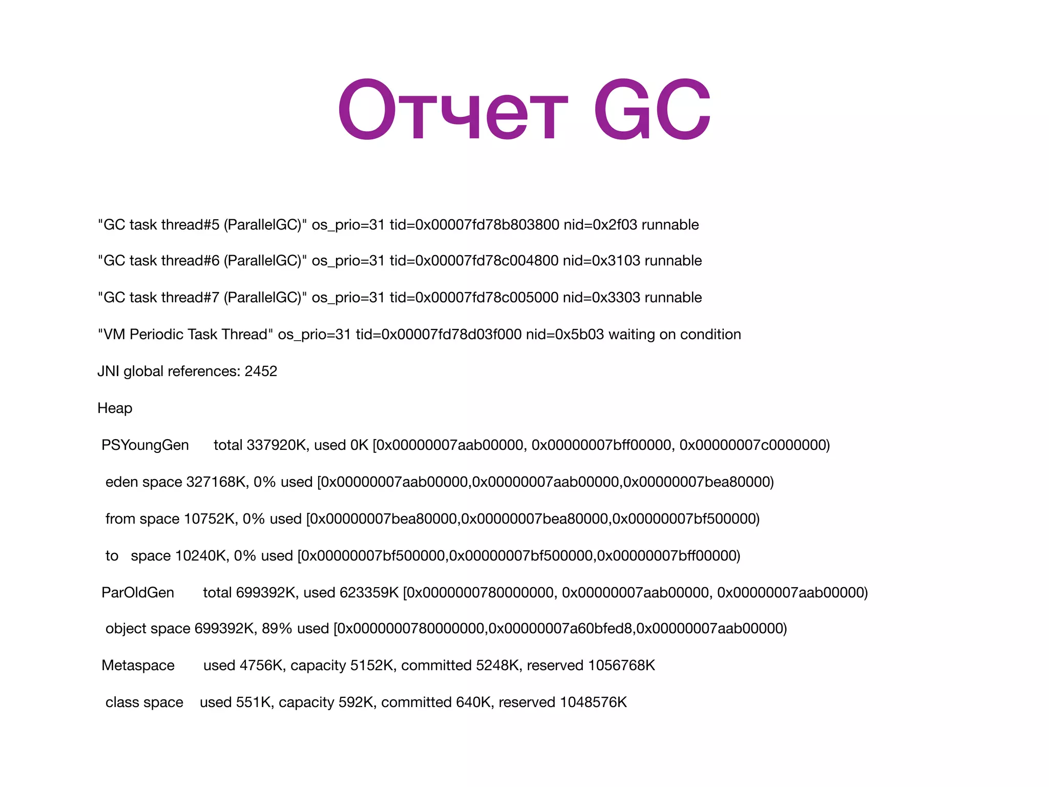 Отчет GC "GC task thread#5 (ParallelGC)" os_prio=31 tid=0x00007fd78b803800 nid=0x2f03 runnable "GC task thread#6 (ParallelGC)" os_prio=31 tid=0x00007fd78c004800 nid=0x3103 runnable "GC task thread#7 (ParallelGC)" os_prio=31 tid=0x00007fd78c005000 nid=0x3303 runnable "VM Periodic Task Thread" os_prio=31 tid=0x00007fd78d03f000 nid=0x5b03 waiting on condition JNI global references: 2452 Heap PSYoungGen total 337920K, used 0K [0x00000007aab00000, 0x00000007bﬀ00000, 0x00000007c0000000) eden space 327168K, 0% used [0x00000007aab00000,0x00000007aab00000,0x00000007bea80000) from space 10752K, 0% used [0x00000007bea80000,0x00000007bea80000,0x00000007bf500000) to space 10240K, 0% used [0x00000007bf500000,0x00000007bf500000,0x00000007bﬀ00000) ParOldGen total 699392K, used 623359K [0x0000000780000000, 0x00000007aab00000, 0x00000007aab00000) object space 699392K, 89% used [0x0000000780000000,0x00000007a60bfed8,0x00000007aab00000) Metaspace used 4756K, capacity 5152K, committed 5248K, reserved 1056768K class space used 551K, capacity 592K, committed 640K, reserved 1048576K 