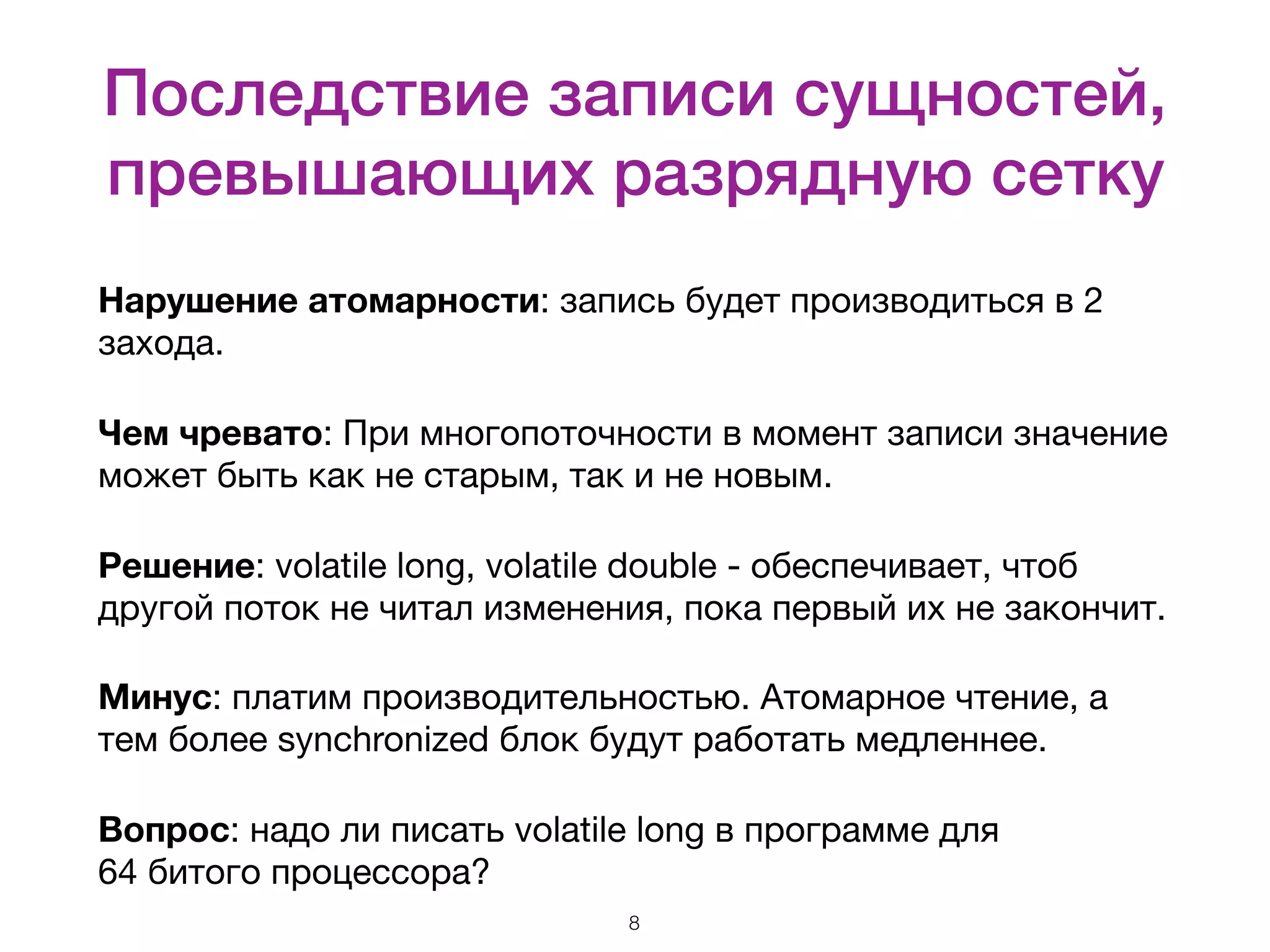 Последствие записи сущностей, превышающих разрядную сетку Нарушение атомарности: запись будет производиться в 2 захода. Чем чревато: При многопоточности в момент записи значение может быть как не старым, так и не новым. Решение: volatile long, volatile double - обеспечивает, чтоб другой поток не читал изменения, пока первый их не закончит. Минус: платим производительностью. Атомарное чтение, а тем более synchronized блок будут работать медленнее. Вопрос: надо ли писать volatile long в программе для   64 битого процессора? 8 