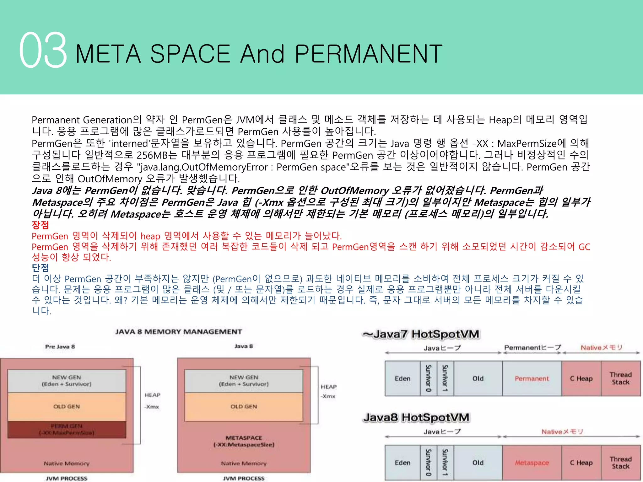 03META SPACE And PERMANENT Permanent Generation의 약자 인 PermGen은 JVM에서 클래스 및 메소드 객체를 저장하는 데 사용되는 Heap의 메모리 영역입 니다. 응용 프로그램에 많은 클래스가로드되면 PermGen 사용률이 높아집니다. PermGen은 또한 'interned'문자열을 보유하고 있습니다. PermGen 공간의 크기는 Java 명령 행 옵션 -XX : MaxPermSize에 의해 구성됩니다 일반적으로 256MB는 대부분의 응용 프로그램에 필요한 PermGen 공간 이상이어야합니다. 그러나 비정상적인 수의 클래스를로드하는 경우 "java.lang.OutOfMemoryError : PermGen space"오류를 보는 것은 일반적이지 않습니다. PermGen 공간 으로 인해 OutOfMemory 오류가 발생했습니다. Java 8에는 PermGen이 없습니다. 맞습니다. PermGen으로 인한 OutOfMemory 오류가 없어졌습니다. PermGen과 Metaspace의 주요 차이점은 PermGen은 Java 힙 (-Xmx 옵션으로 구성된 최대 크기)의 일부이지만 Metaspace는 힙의 일부가 아닙니다. 오히려 Metaspace는 호스트 운영 체제에 의해서만 제한되는 기본 메모리 (프로세스 메모리)의 일부입니다. 장점 PermGen 영역이 삭제되어 heap 영역에서 사용할 수 있는 메모리가 늘어났다. PermGen 영역을 삭제하기 위해 존재했던 여러 복잡한 코드들이 삭제 되고 PermGen영역을 스캔 하기 위해 소모되었던 시간이 감소되어 GC 성능이 향상 되었다. 단점 더 이상 PermGen 공간이 부족하지는 않지만 (PermGen이 없으므로) 과도한 네이티브 메모리를 소비하여 전체 프로세스 크기가 커질 수 있 습니다. 문제는 응용 프로그램이 많은 클래스 (및 / 또는 문자열)를 로드하는 경우 실제로 응용 프로그램뿐만 아니라 전체 서버를 다운시킬 수 있다는 것입니다. 왜? 기본 메모리는 운영 체제에 의해서만 제한되기 때문입니다. 즉, 문자 그대로 서버의 모든 메모리를 차지할 수 있습 니다. 