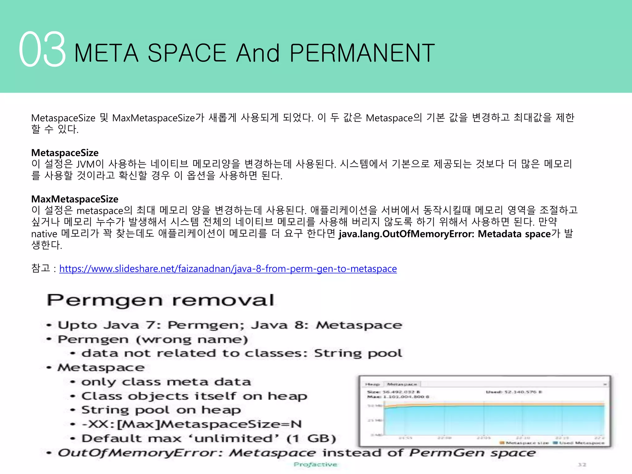 03META SPACE And PERMANENT MetaspaceSize 및 MaxMetaspaceSize가 새롭게 사용되게 되었다. 이 두 값은 Metaspace의 기본 값을 변경하고 최대값을 제한 할 수 있다. MetaspaceSize 이 설정은 JVM이 사용하는 네이티브 메모리양을 변경하는데 사용된다. 시스템에서 기본으로 제공되는 것보다 더 많은 메모리 를 사용할 것이라고 확신할 경우 이 옵션을 사용하면 된다. MaxMetaspaceSize 이 설정은 metaspace의 최대 메모리 양을 변경하는데 사용된다. 애플리케이션을 서버에서 동작시킬때 메모리 영역을 조절하고 싶거나 메모리 누수가 발생해서 시스템 전체의 네이티브 메모리를 사용해 버리지 않도록 하기 위해서 사용하면 된다. 만약 native 메모리가 꽉 찾는데도 애플리케이션이 메모리를 더 요구 한다면 java.lang.OutOfMemoryError: Metadata space가 발 생한다. 참고 : https://www.slideshare.net/faizanadnan/java-8-from-perm-gen-to-metaspace 