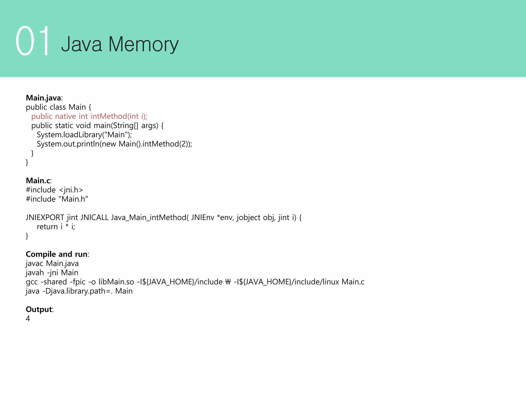01 Main.java: public class Main { public native int intMethod(int i); public static void main(String[] args) { System.loadLibrary("Main"); System.out.println(new Main().intMethod(2)); } } Main.c: #include <jni.h> #include "Main.h" JNIEXPORT jint JNICALL Java_Main_intMethod( JNIEnv *env, jobject obj, jint i) { return i * i; } Compile and run: javac Main.java javah -jni Main gcc -shared -fpic -o libMain.so -I${JAVA_HOME}/include -I${JAVA_HOME}/include/linux Main.c java -Djava.library.path=. Main Output: 4 