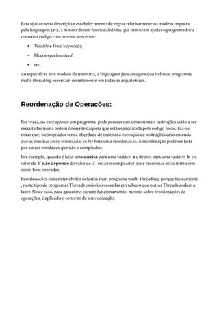 Para ajudar nesta descrição e estabelecimento de regras relativamente ao modelo imposta
pela linguagem Java, a mesma detém funcionalidades que procuram ajudar o programador a
construir código concorrente sem erros:
• Volatile e Final keywords;
• Blocos synchronized;
• etc..
Ao especificar este modelo de memoria, a linguagem Java assegura que todos os programas
multi-threading executam corretamente em todas as arquiteturas.
Reordenação de Operações:
Por vezes, na execução de um programa, pode parecer que uma ou mais instruções estão a ser
executadas numa ordem diferente daquela que está especificada pelo código fonte. Faz-se
notar que, o compilador tem a liberdade de ordenar a execução de instruções caso entenda
que as mesmas serão otimizadas se for feita uma reordenação. A reordenação pode ser feita
por outras entidades que não o compilador.
Por exemplo, quando é feita uma escrita para uma variável a e depois para uma variável b, e o
valor de 'b' não depende do valor de 'a', então o compilador pode reordenar estas instruções
como bem entender.
Reordenações podem ter efeitos nefastos num programa multi-threading, porque tipicamente
, neste tipo de programas Threads estão interessadas em saber o que outras Threads andam a
fazer. Neste caso, para garantir o correto funcionamento, mesmo sobre reordenações de
operações, é aplicado o conceito de sincronização.
 