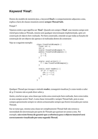 Keyword 'Final':
Dentro do modelo de memória Java, a keyword final e o comportamtento adjacente a esta,
explica o facto de classes imutáveis serem sempre Thread-Safe.
Porquê ?
Vejamos então o que significa ser 'final'. Quando um campo é 'final', esse mesmo campo será
visível para todas as Threads, mesmo sem qualquer sincronização implementada, após um
construção de objecto bem realizada. Por bem construido, entende-se que todas as funções de
construção de um objecto são apenas e só realizadas dentro do construtor.
Veja-se o seguinte exemplo:
Qualquer Thread que invoque o método reader, conseguirá visualizar f.x como tendo o valor
de 3. O mesmo não se pode dizer sobre y.
Assim, conclui-se que, uma classe que tenha uma construção bem realizada, bem como todos
os seus campos serem 'final', é uma classe immutable e sempre Thread-Safe, pois os seus
campos apresentarão sempre os valores armazenados sempre que forem invocados por outras
Threads.
Faz-se notar que, mesmo uma classe ser completamente Thread-Safe não remove a
necessidade de sincronização por parte de Threads que queiram ter acesso a esta. Por
exemplo, não existe forma de garantir que a referência para o objecto imutável será
correctamente visualizado por uma segunda Thread.
class FinalFieldExample {
final int x;
int y;
static FinalFieldExample f;
public FinalFieldExample() {
x = 3;
y = 4;
}
static void writer() {
f = new FinalFieldExample();
}
static void reader() {
if (f != null) {
int i = f.x;
int j = f.y;
}
}
}
 