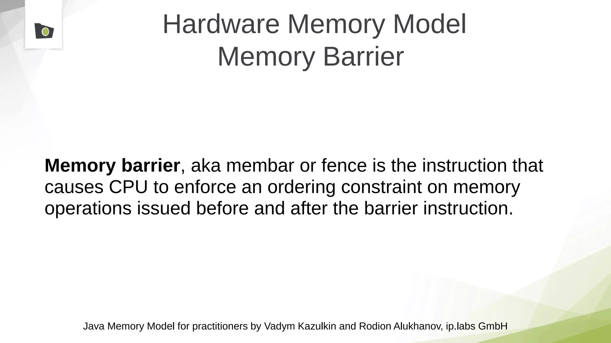 Java Memory Model for practitioners by Vadym Kazulkin and Rodion Alukhanov, ip.labs GmbH
Hardware Memory Model
Memory Barrier
Memory barrier, aka membar or fence is the instruction that
causes CPU to enforce an ordering constraint on memory
operations issued before and after the barrier instruction.
 