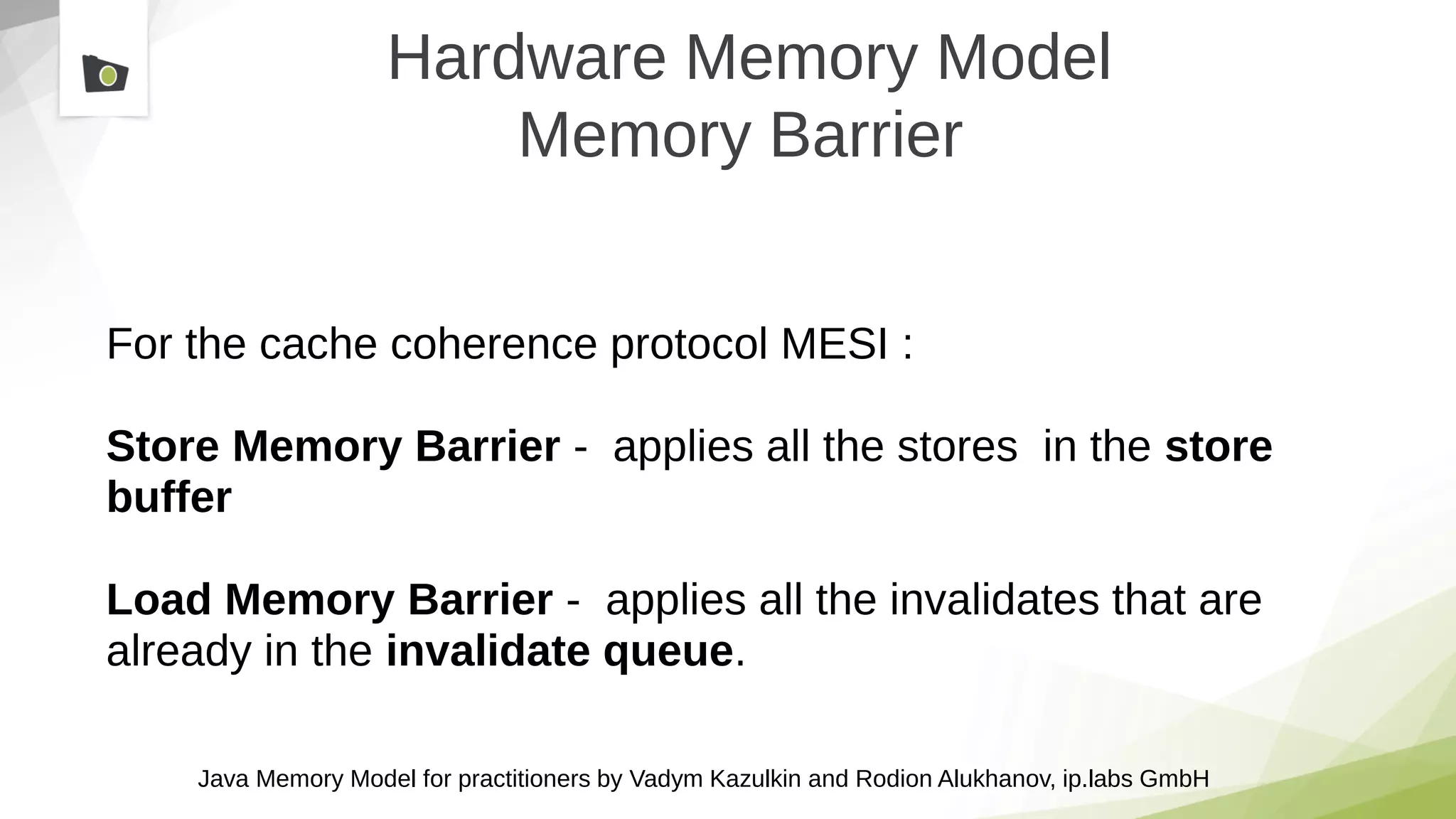 Java Memory Model for practitioners by Vadym Kazulkin and Rodion Alukhanov, ip.labs GmbH
Hardware Memory Model
Memory Barrier
For the cache coherence protocol MESI :
Store Memory Barrier - applies all the stores in the store
buffer
Load Memory Barrier - applies all the invalidates that are
already in the invalidate queue.
 