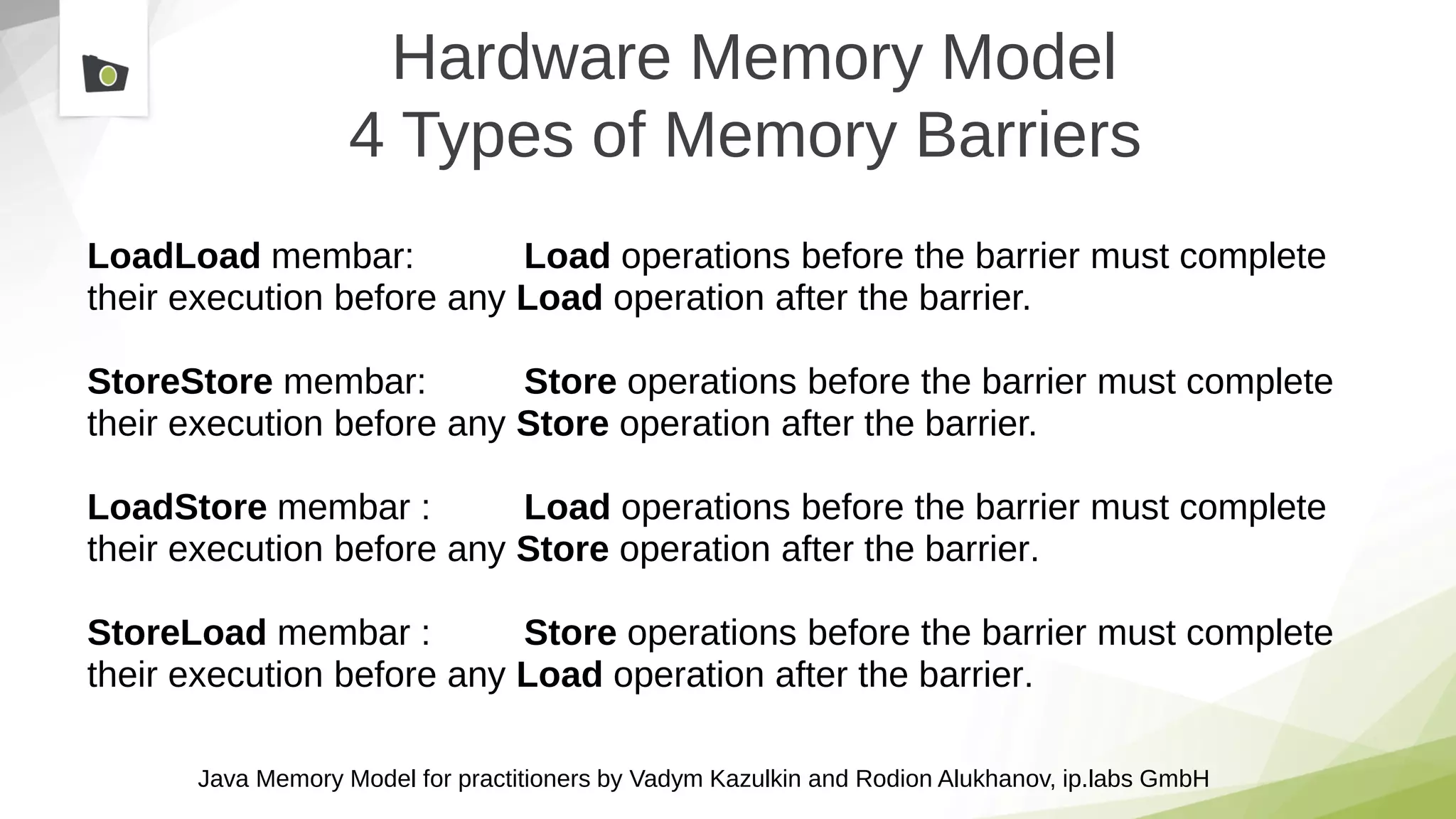 Java Memory Model for practitioners by Vadym Kazulkin and Rodion Alukhanov, ip.labs GmbH
Hardware Memory Model
4 Types of Memory Barriers
LoadLoad membar: Load operations before the barrier must complete
their execution before any Load operation after the barrier.
StoreStore membar: Store operations before the barrier must complete
their execution before any Store operation after the barrier.
LoadStore membar : Load operations before the barrier must complete
their execution before any Store operation after the barrier.
StoreLoad membar : Store operations before the barrier must complete
their execution before any Load operation after the barrier.
 