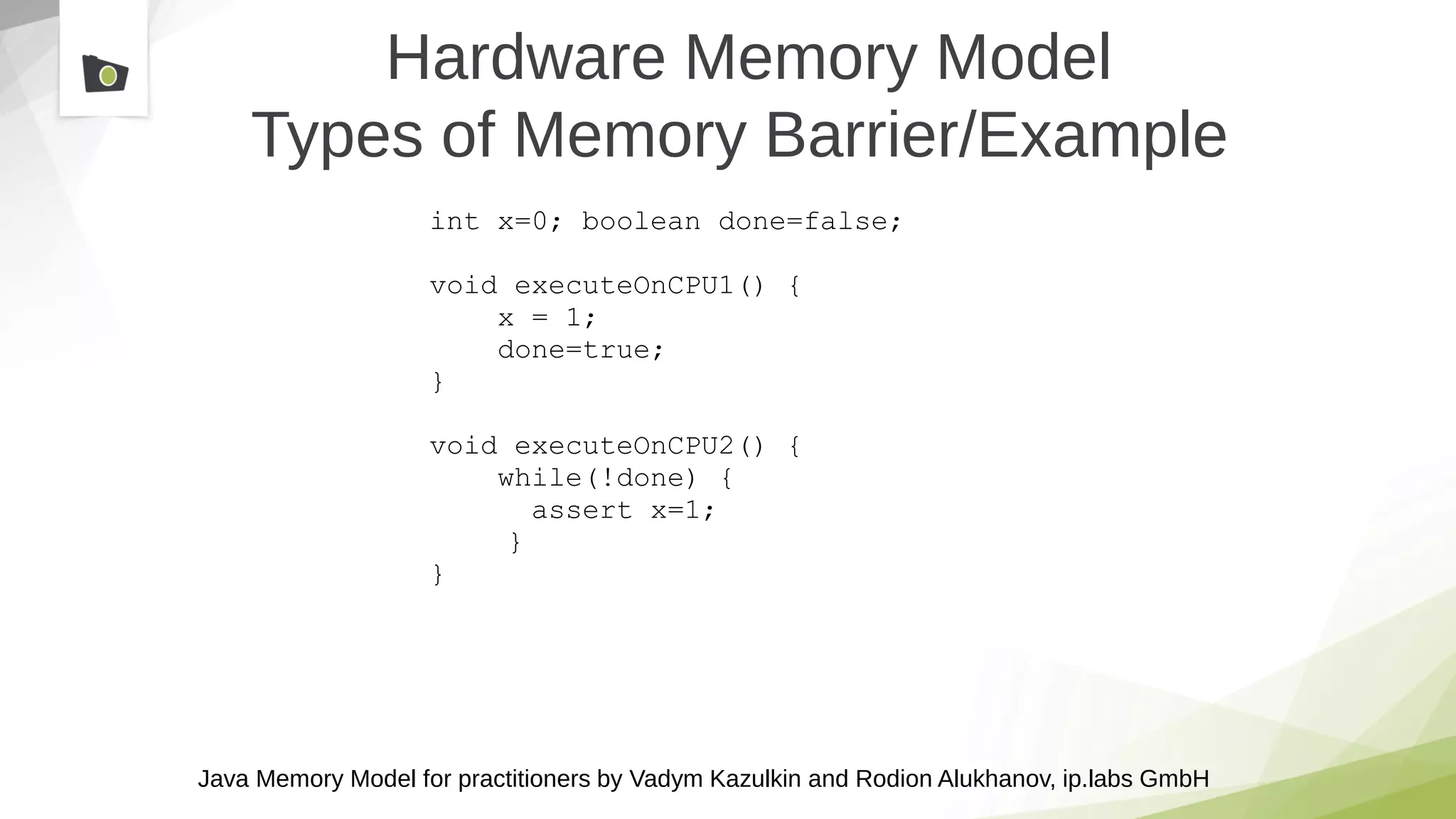 Java Memory Model for practitioners by Vadym Kazulkin and Rodion Alukhanov, ip.labs GmbH
Hardware Memory Model
Types of Memory Barrier/Example
int x=0; boolean done=false;
void executeOnCPU1() {
x = 1;
done=true;
}
void executeOnCPU2() {
while(!done) {
assert x=1;
}
}
 