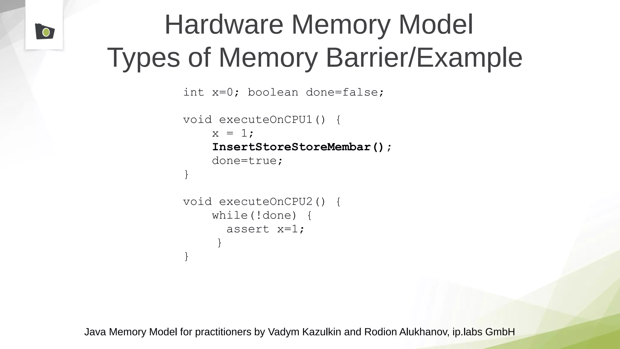 Java Memory Model for practitioners by Vadym Kazulkin and Rodion Alukhanov, ip.labs GmbH
Hardware Memory Model
Types of Memory Barrier/Example
int x=0; boolean done=false;
void executeOnCPU1() {
x = 1;
InsertStoreStoreMembar();
done=true;
}
void executeOnCPU2() {
while(!done) {
assert x=1;
}
}
 
