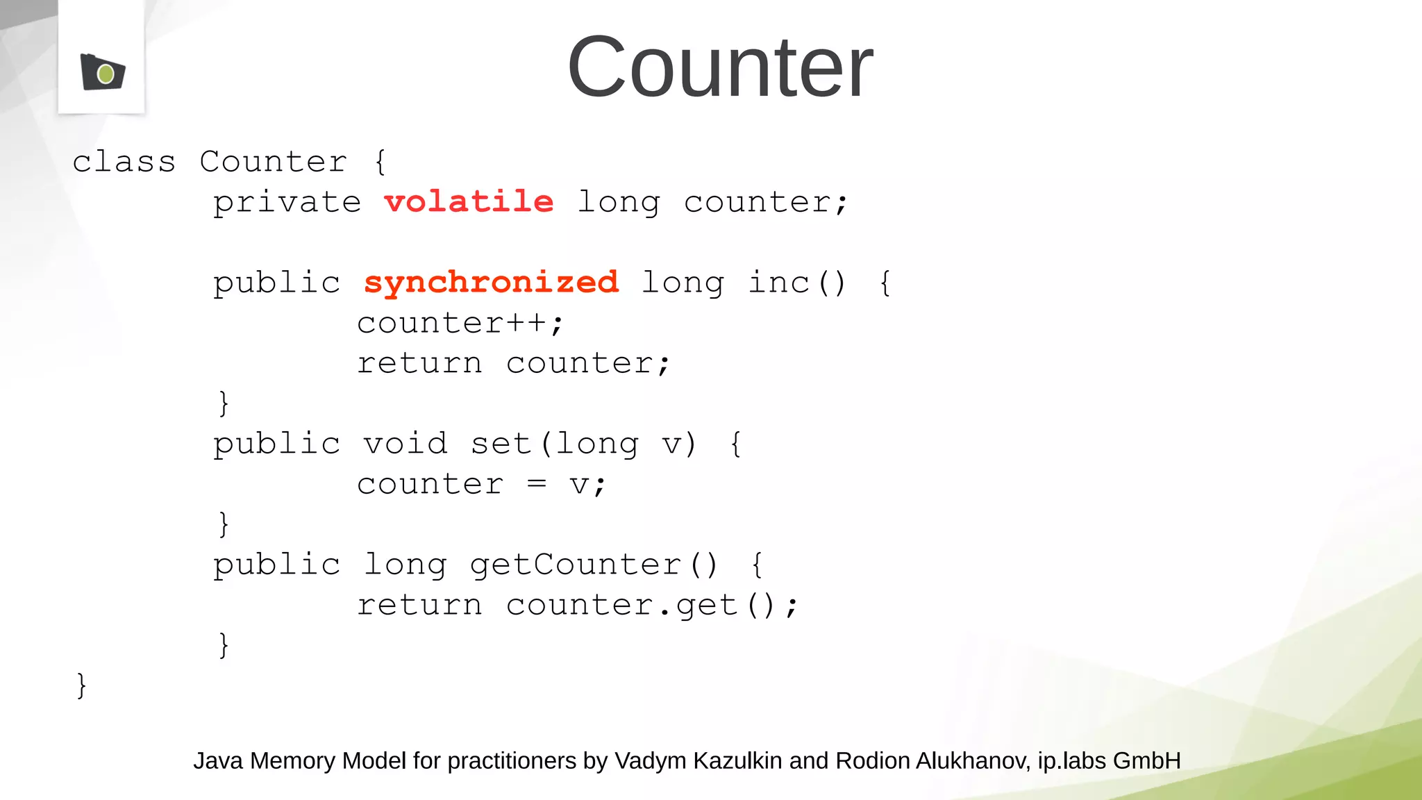 Java Memory Model for practitioners by Vadym Kazulkin and Rodion Alukhanov, ip.labs GmbH
Counter
class Counter {
private volatile long counter;
public synchronized long inc() {
counter++;
return counter;
}
public void set(long v) {
counter = v;
}
public long getCounter() {
return counter.get();
}
}
 