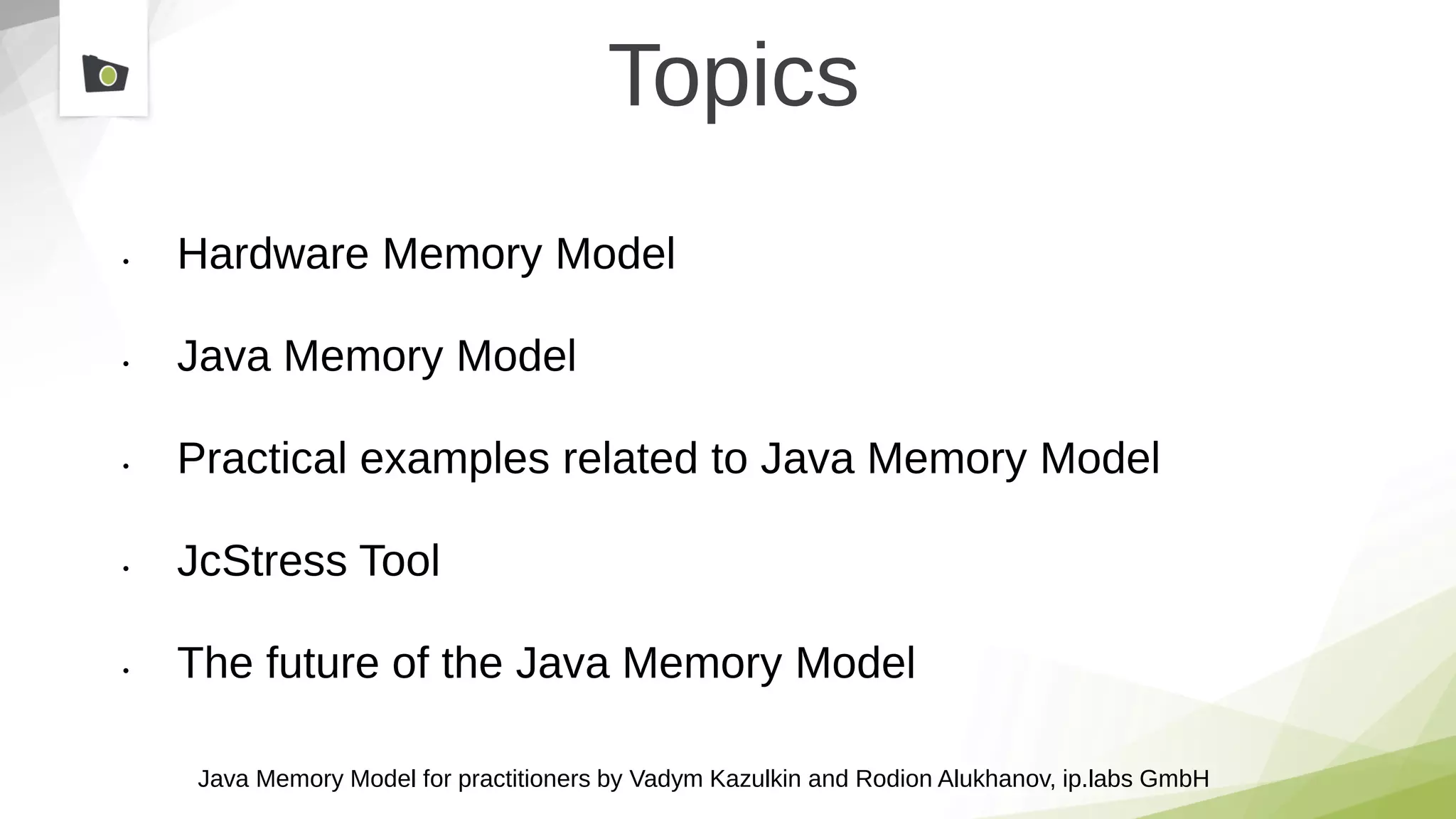 Java Memory Model for practitioners by Vadym Kazulkin and Rodion Alukhanov, ip.labs GmbH
Topics
• Hardware Memory Model
• Java Memory Model
• Practical examples related to Java Memory Model
• JcStress Tool
• The future of the Java Memory Model
 