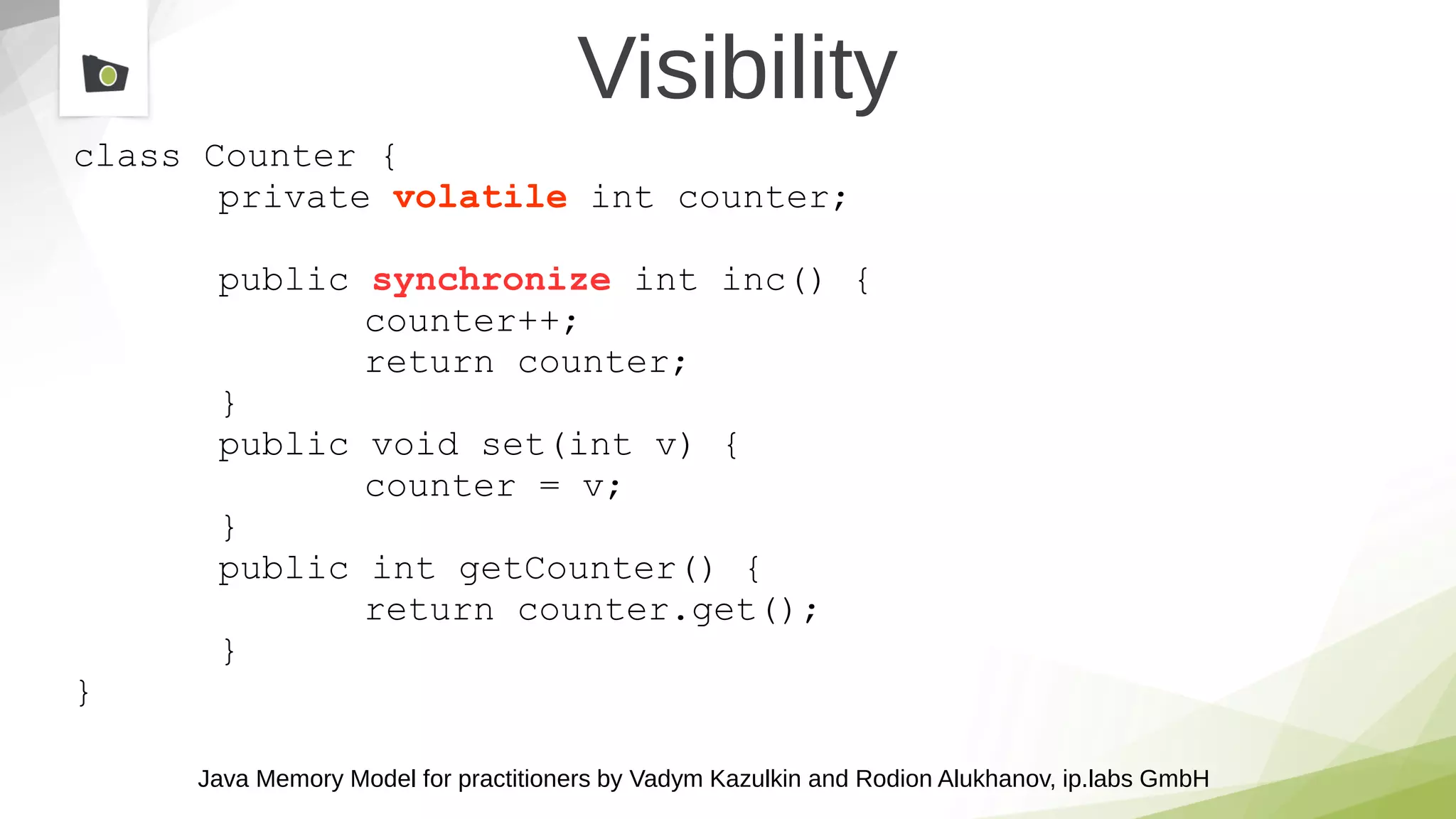 Java Memory Model for practitioners by Vadym Kazulkin and Rodion Alukhanov, ip.labs GmbH
Visibility
class Counter {
private volatile int counter;
public synchronize int inc() {
counter++;
return counter;
}
public void set(int v) {
counter = v;
}
public int getCounter() {
return counter.get();
}
}
 