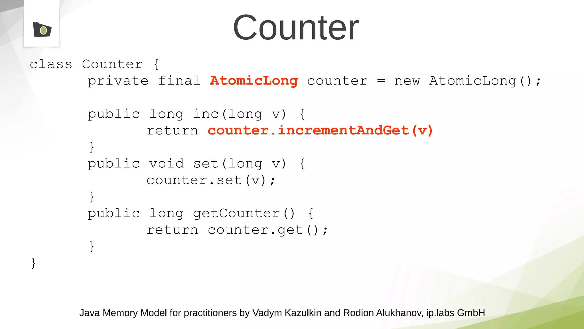 Java Memory Model for practitioners by Vadym Kazulkin and Rodion Alukhanov, ip.labs GmbH
class Counter {
private final AtomicLong counter = new AtomicLong();
public long inc(long v) {
return counter.incrementAndGet(v)
}
public void set(long v) {
counter.set(v);
}
public long getCounter() {
return counter.get();
}
}
Counter
 
