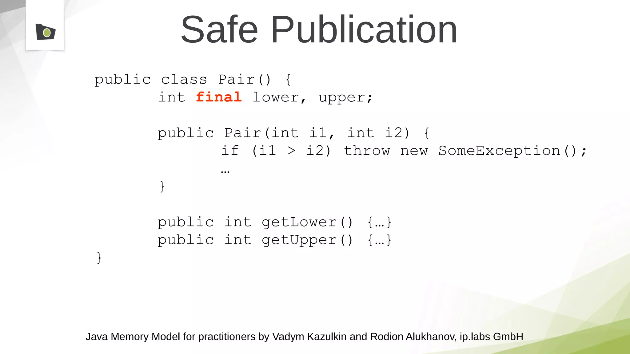 Java Memory Model for practitioners by Vadym Kazulkin and Rodion Alukhanov, ip.labs GmbH
public class Pair() {
int final lower, upper;
public Pair(int i1, int i2) {
if (i1 > i2) throw new SomeException();
…
}
public int getLower() {…}
public int getUpper() {…}
}
Safe Publication
 
