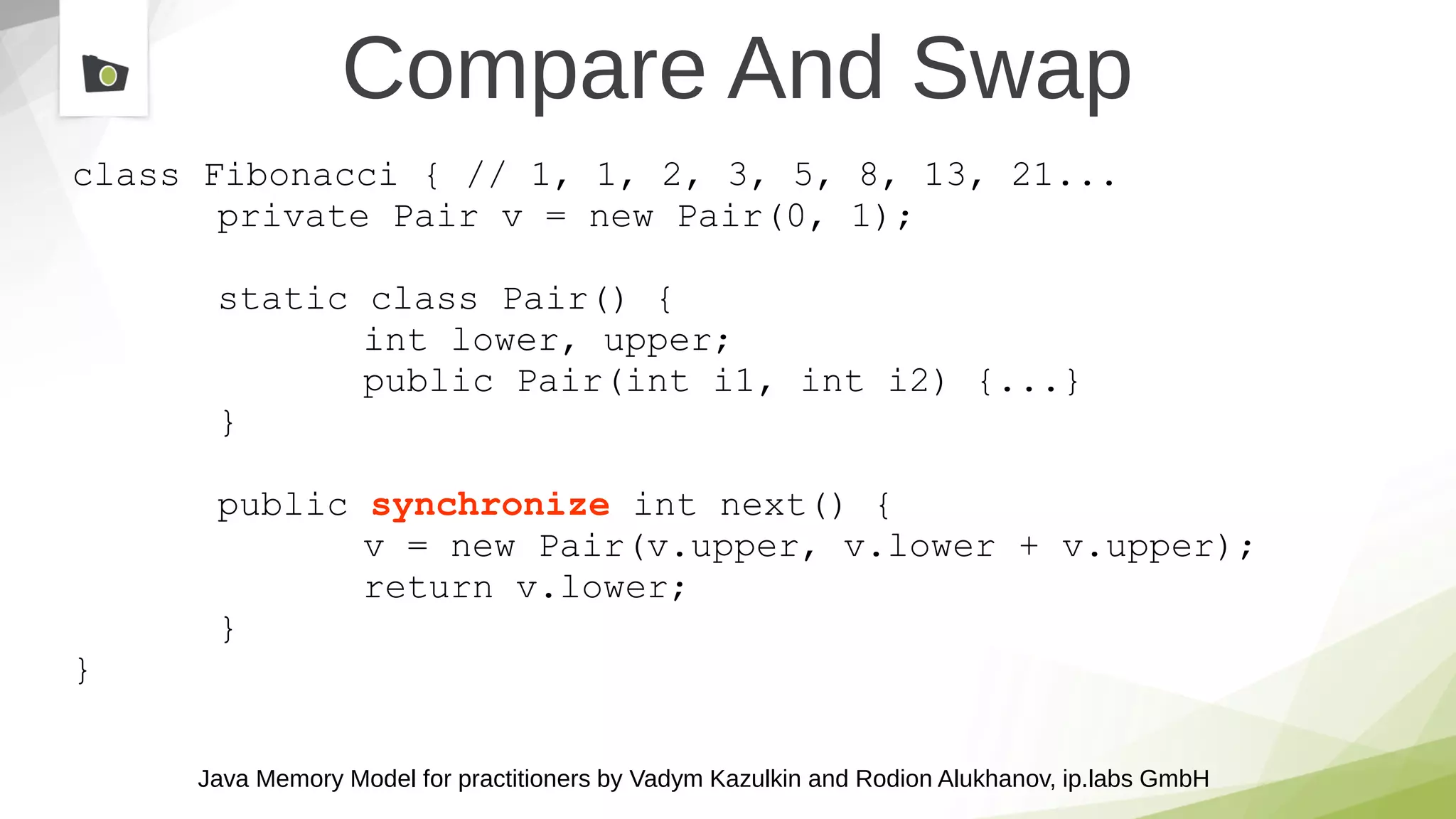 Java Memory Model for practitioners by Vadym Kazulkin and Rodion Alukhanov, ip.labs GmbH
class Fibonacci { // 1, 1, 2, 3, 5, 8, 13, 21...
private Pair v = new Pair(0, 1);
static class Pair() {
int lower, upper;
public Pair(int i1, int i2) {...}
}
public synchronize int next() {
v = new Pair(v.upper, v.lower + v.upper);
return v.lower;
}
}
Compare And Swap
 