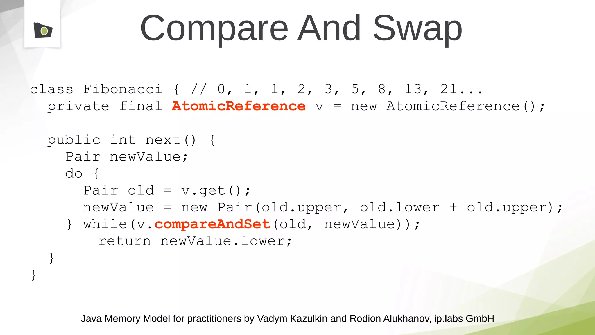 Java Memory Model for practitioners by Vadym Kazulkin and Rodion Alukhanov, ip.labs GmbH
class Fibonacci { // 0, 1, 1, 2, 3, 5, 8, 13, 21...
private final AtomicReference v = new AtomicReference();
public int next() {
Pair newValue;
do {
Pair old = v.get();
newValue = new Pair(old.upper, old.lower + old.upper);
} while(v.compareAndSet(old, newValue));
return newValue.lower;
}
}
Compare And Swap
 