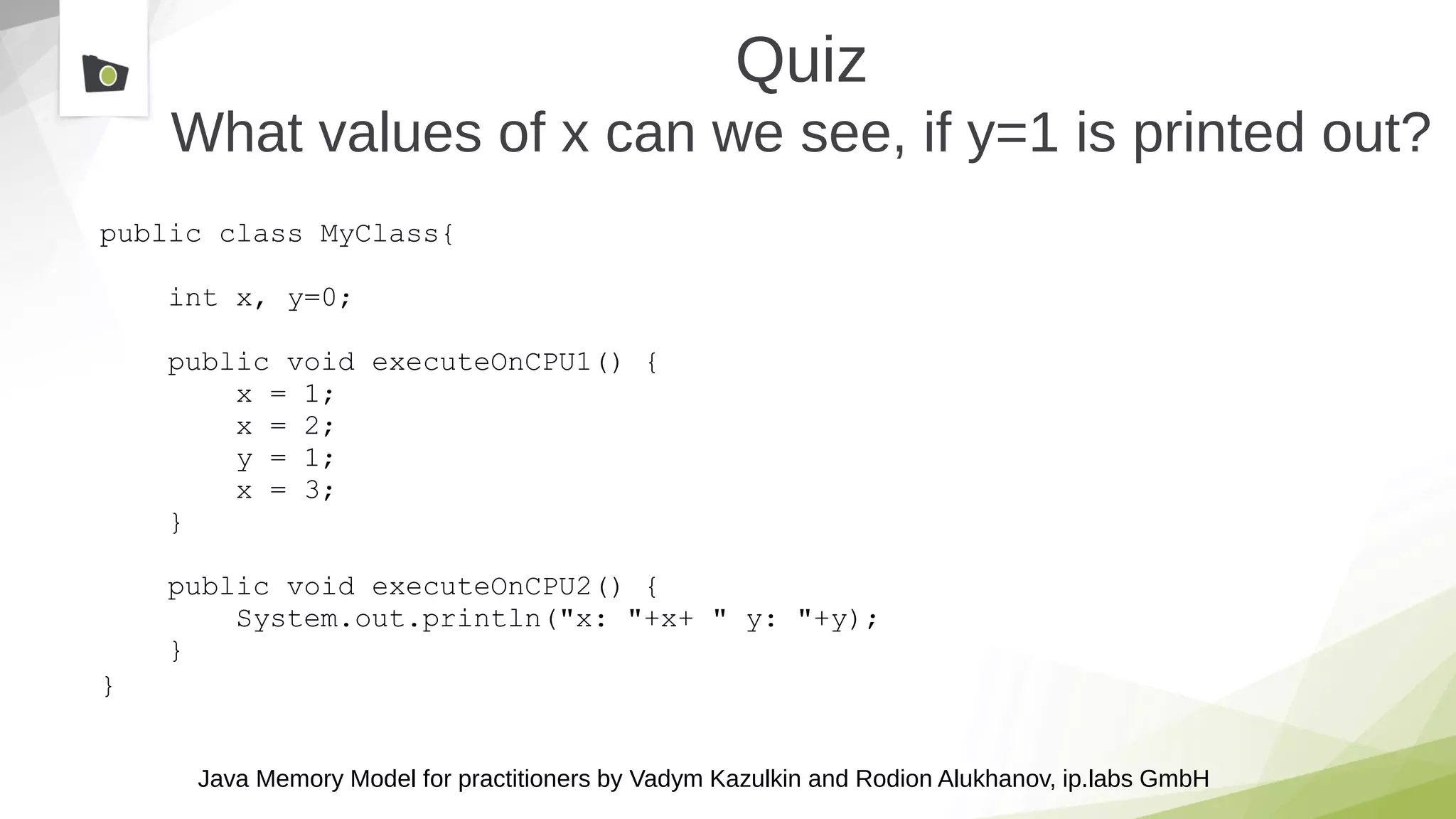 Java Memory Model for practitioners by Vadym Kazulkin and Rodion Alukhanov, ip.labs GmbH
public class MyClass{
int x, y=0;
public void executeOnCPU1() {
x = 1;
x = 2;
y = 1;
x = 3;
}
public void executeOnCPU2() {
System.out.println("x: "+x+ " y: "+y);
}
}
Quiz
What values of x can we see, if y=1 is printed out?
 
