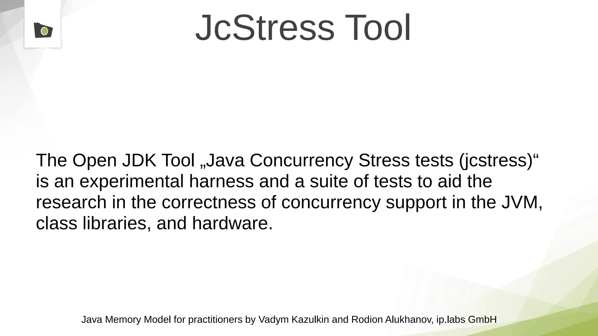 Java Memory Model for practitioners by Vadym Kazulkin and Rodion Alukhanov, ip.labs GmbH
JcStress Tool
The Open JDK Tool „Java Concurrency Stress tests (jcstress)“
is an experimental harness and a suite of tests to aid the
research in the correctness of concurrency support in the JVM,
class libraries, and hardware.
 