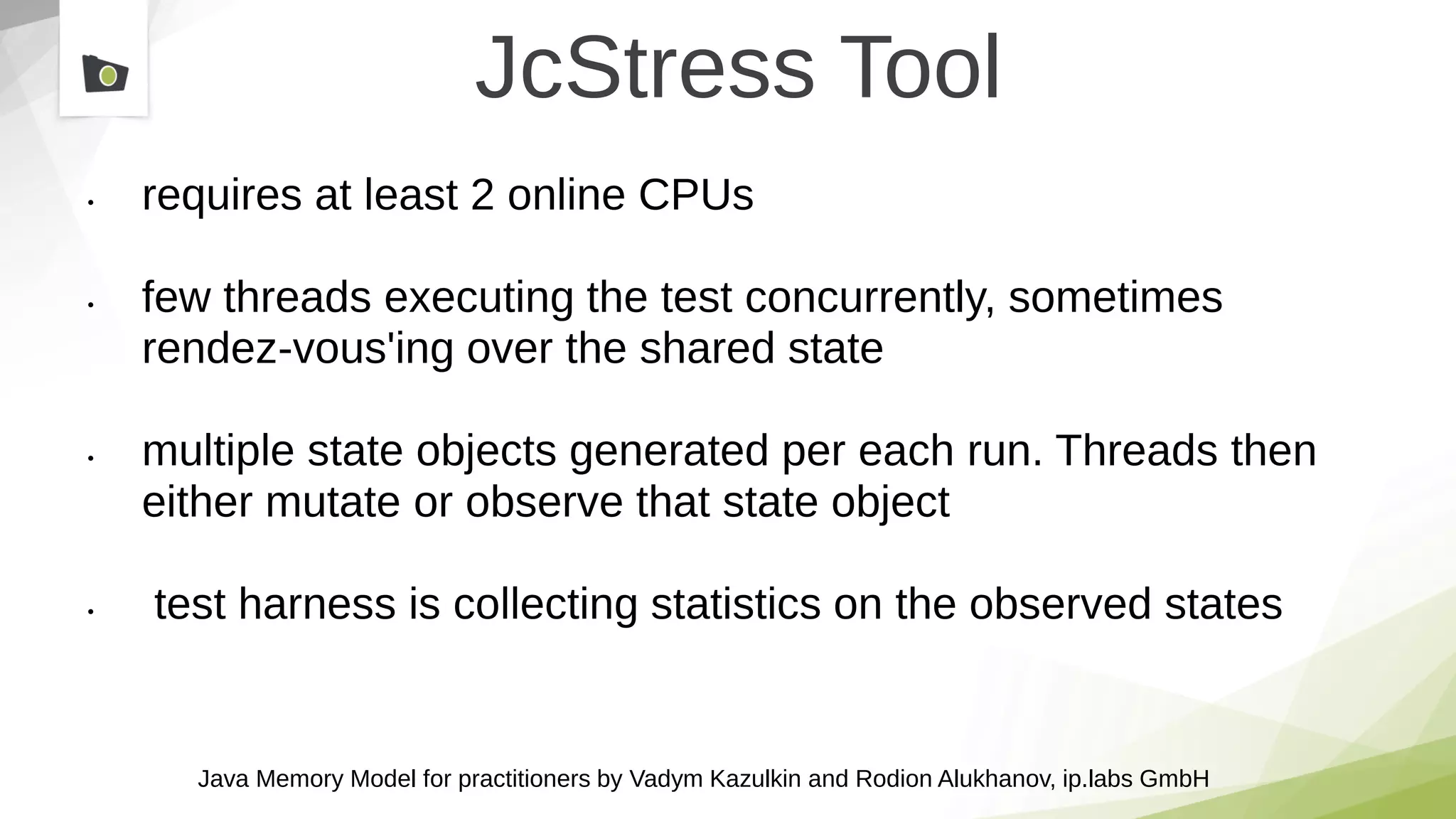 Java Memory Model for practitioners by Vadym Kazulkin and Rodion Alukhanov, ip.labs GmbH
JcStress Tool
• requires at least 2 online CPUs
• few threads executing the test concurrently, sometimes
rendez-vous'ing over the shared state
• multiple state objects generated per each run. Threads then
either mutate or observe that state object
• test harness is collecting statistics on the observed states
 