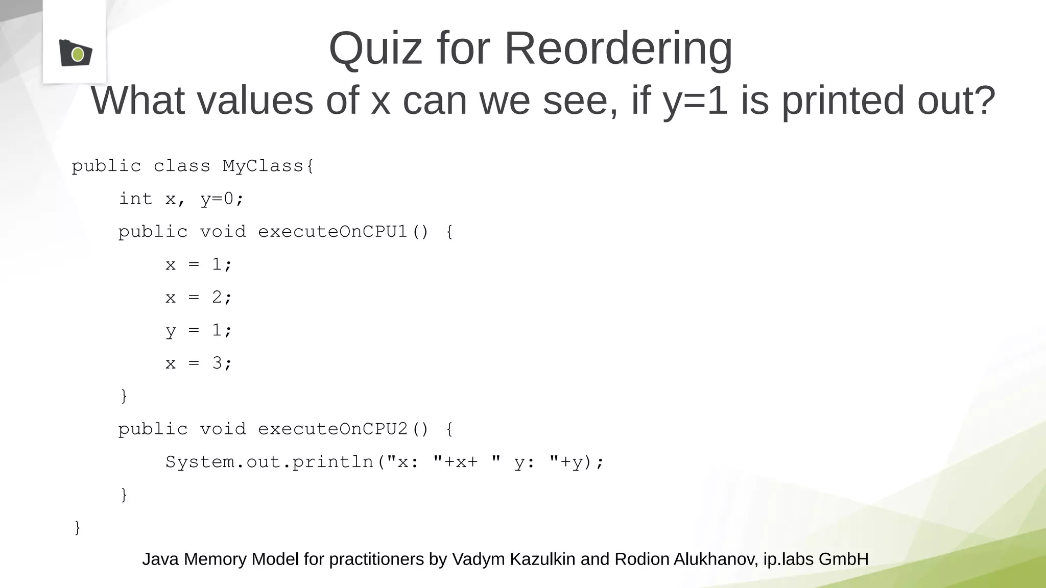 Java Memory Model for practitioners by Vadym Kazulkin and Rodion Alukhanov, ip.labs GmbH
Quiz for Reordering
What values of x can we see, if y=1 is printed out?
public class MyClass{
int x, y=0;
public void executeOnCPU1() {
x = 1;
x = 2;
y = 1;
x = 3;
}
public void executeOnCPU2() {
System.out.println("x: "+x+ " y: "+y);
}
}
 