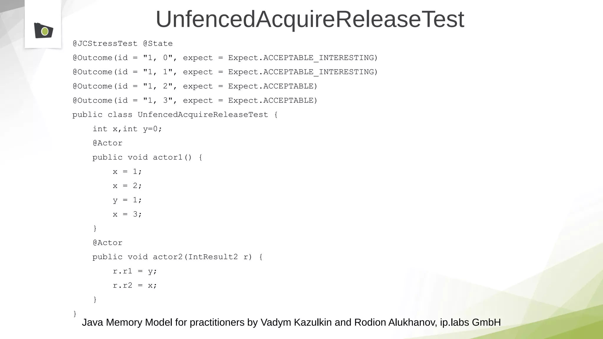 Java Memory Model for practitioners by Vadym Kazulkin and Rodion Alukhanov, ip.labs GmbH
UnfencedAcquireReleaseTest
@JCStressTest @State
@Outcome(id = "1, 0", expect = Expect.ACCEPTABLE_INTERESTING)
@Outcome(id = "1, 1", expect = Expect.ACCEPTABLE_INTERESTING)
@Outcome(id = "1, 2", expect = Expect.ACCEPTABLE)
@Outcome(id = "1, 3", expect = Expect.ACCEPTABLE)
public class UnfencedAcquireReleaseTest {
int x,int y=0;
@Actor
public void actor1() {
x = 1;
x = 2;
y = 1;
x = 3;
}
@Actor
public void actor2(IntResult2 r) {
r.r1 = y;
r.r2 = x;
}
}
 