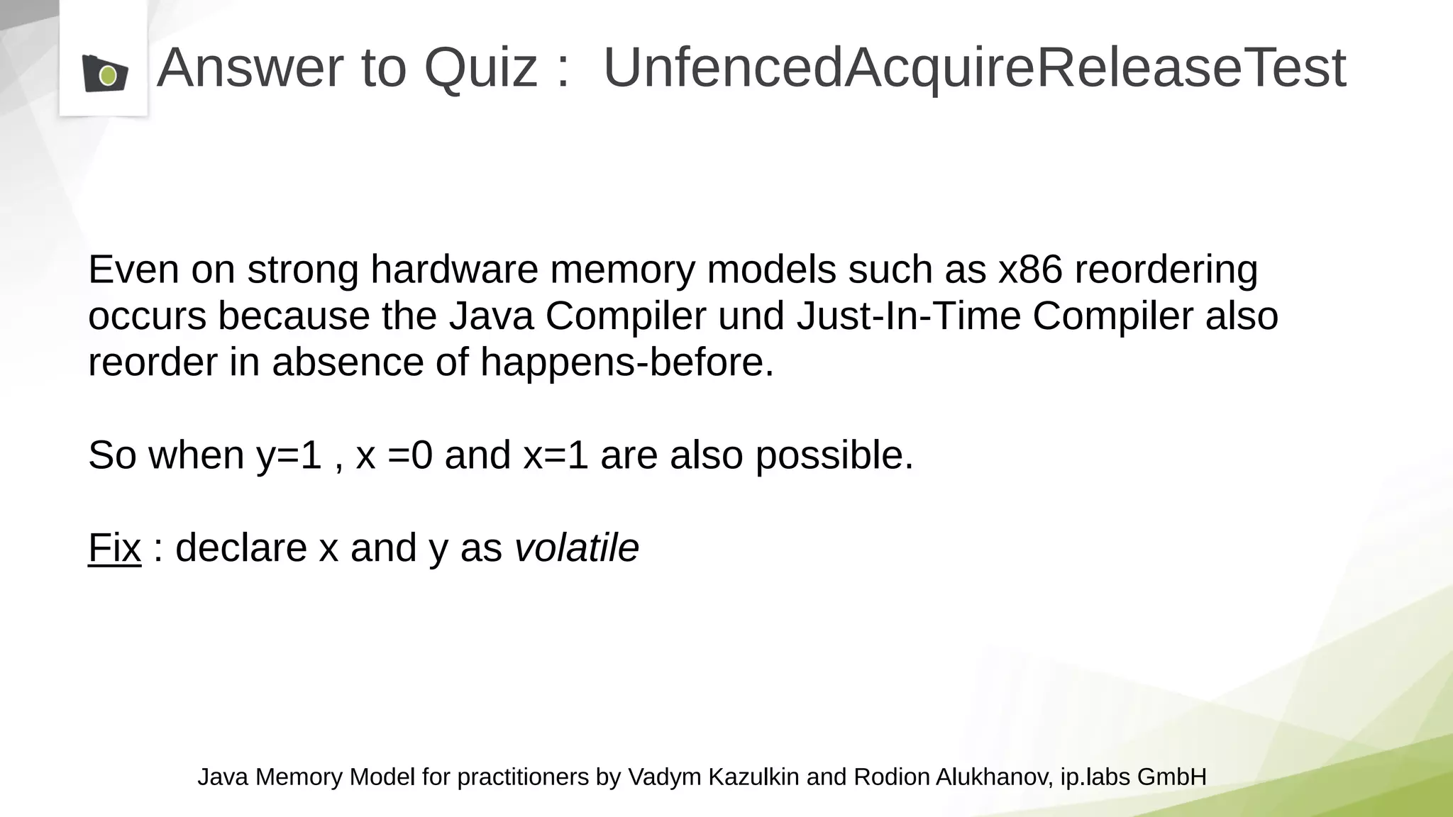 Java Memory Model for practitioners by Vadym Kazulkin and Rodion Alukhanov, ip.labs GmbH
Answer to Quiz : UnfencedAcquireReleaseTest
Even on strong hardware memory models such as x86 reordering
occurs because the Java Compiler und Just-In-Time Compiler also
reorder in absence of happens-before.
So when y=1 , x =0 and x=1 are also possible.
Fix : declare x and y as volatile
 