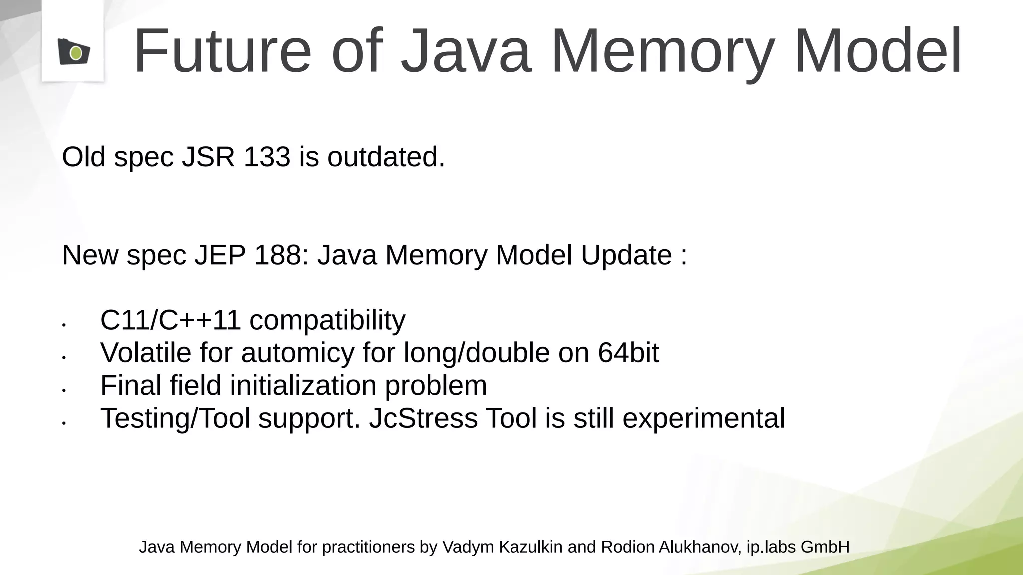 Java Memory Model for practitioners by Vadym Kazulkin and Rodion Alukhanov, ip.labs GmbH
Future of Java Memory Model
Old spec JSR 133 is outdated.
New spec JEP 188: Java Memory Model Update :
• C11/C++11 compatibility
• Volatile for automicy for long/double on 64bit
• Final field initialization problem
• Testing/Tool support. JcStress Tool is still experimental
 