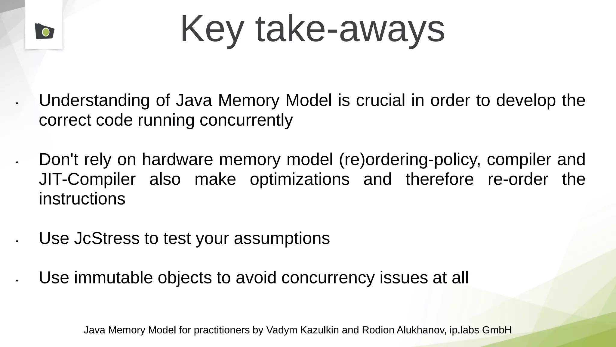 Java Memory Model for practitioners by Vadym Kazulkin and Rodion Alukhanov, ip.labs GmbH
Key take-aways
• Understanding of Java Memory Model is crucial in order to develop the
correct code running concurrently
• Don't rely on hardware memory model (re)ordering-policy, compiler and
JIT-Compiler also make optimizations and therefore re-order the
instructions
• Use JcStress to test your assumptions
• Use immutable objects to avoid concurrency issues at all
 