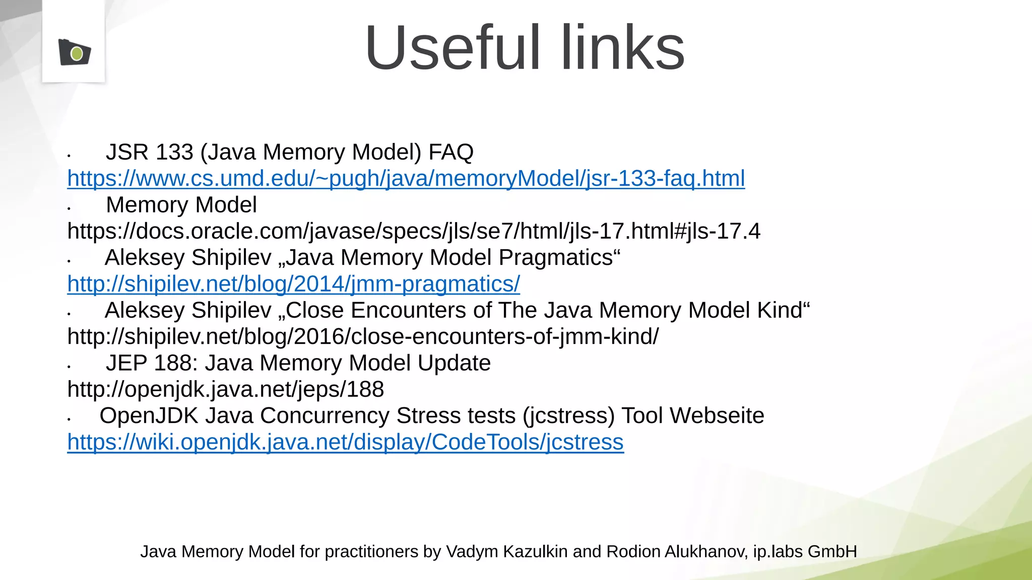 Java Memory Model for practitioners by Vadym Kazulkin and Rodion Alukhanov, ip.labs GmbH
Useful links
• JSR 133 (Java Memory Model) FAQ
https://www.cs.umd.edu/~pugh/java/memoryModel/jsr-133-faq.html
• Memory Model
https://docs.oracle.com/javase/specs/jls/se7/html/jls-17.html#jls-17.4
• Aleksey Shipilev „Java Memory Model Pragmatics“
http://shipilev.net/blog/2014/jmm-pragmatics/
• Aleksey Shipilev „Close Encounters of The Java Memory Model Kind“
http://shipilev.net/blog/2016/close-encounters-of-jmm-kind/
• JEP 188: Java Memory Model Update
http://openjdk.java.net/jeps/188
• OpenJDK Java Concurrency Stress tests (jcstress) Tool Webseite
https://wiki.openjdk.java.net/display/CodeTools/jcstress
 