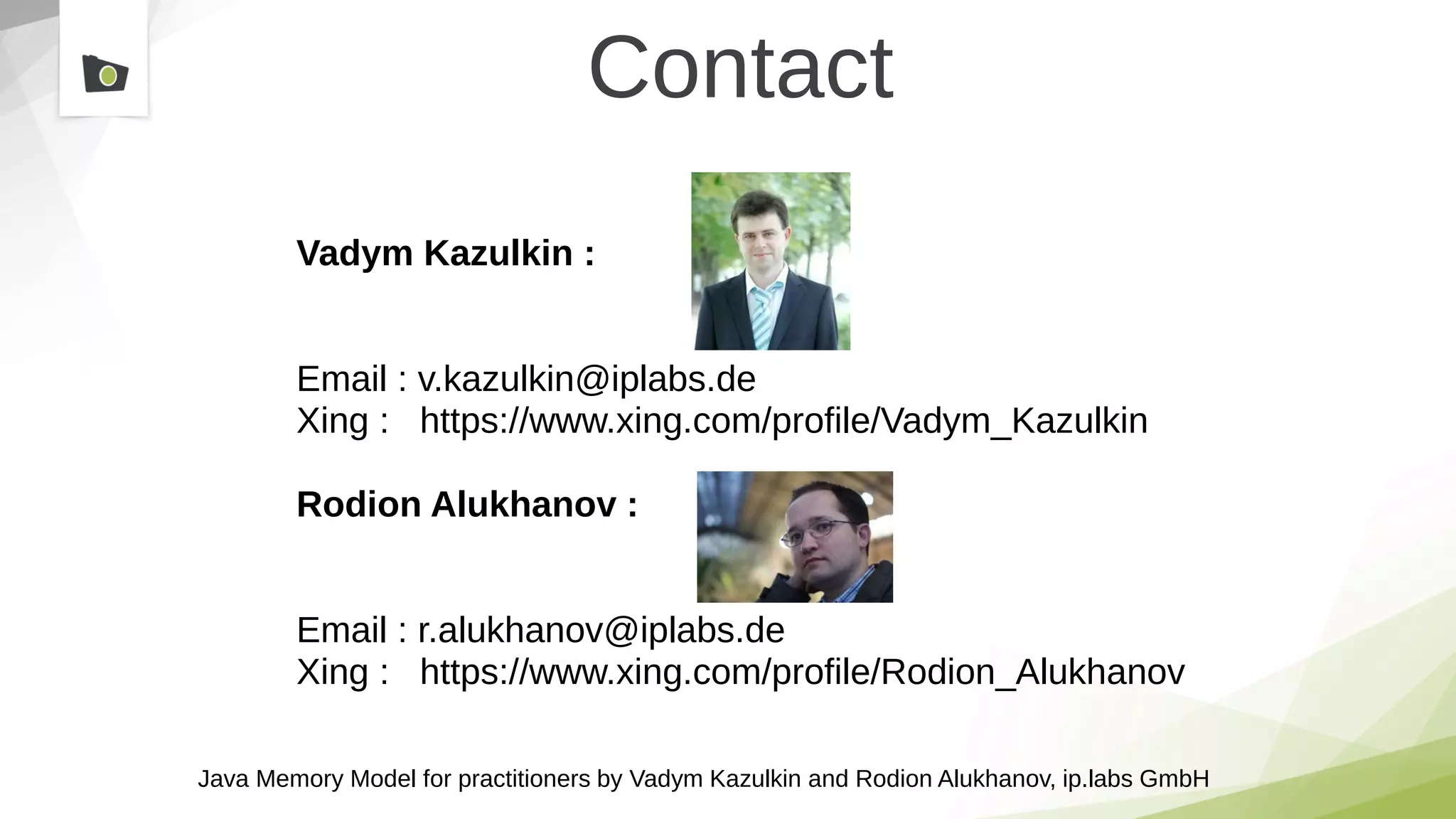 Java Memory Model for practitioners by Vadym Kazulkin and Rodion Alukhanov, ip.labs GmbH
Contact
Vadym Kazulkin :
Email : v.kazulkin@iplabs.de
Xing : https://www.xing.com/profile/Vadym_Kazulkin
Rodion Alukhanov :
Email : r.alukhanov@iplabs.de
Xing : https://www.xing.com/profile/Rodion_Alukhanov
 