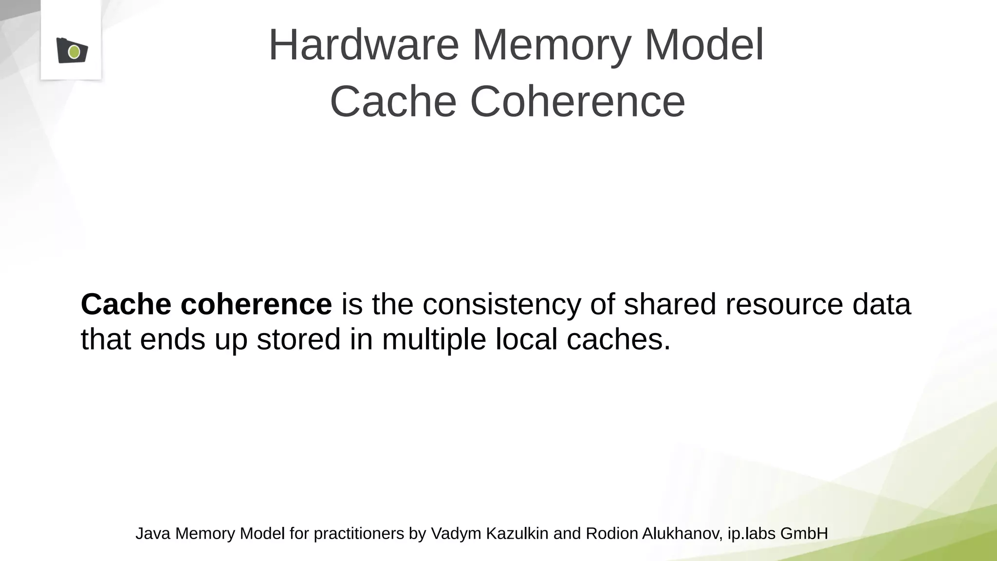 Java Memory Model for practitioners by Vadym Kazulkin and Rodion Alukhanov, ip.labs GmbH
Hardware Memory Model
Cache Coherence
Cache coherence is the consistency of shared resource data
that ends up stored in multiple local caches.
 