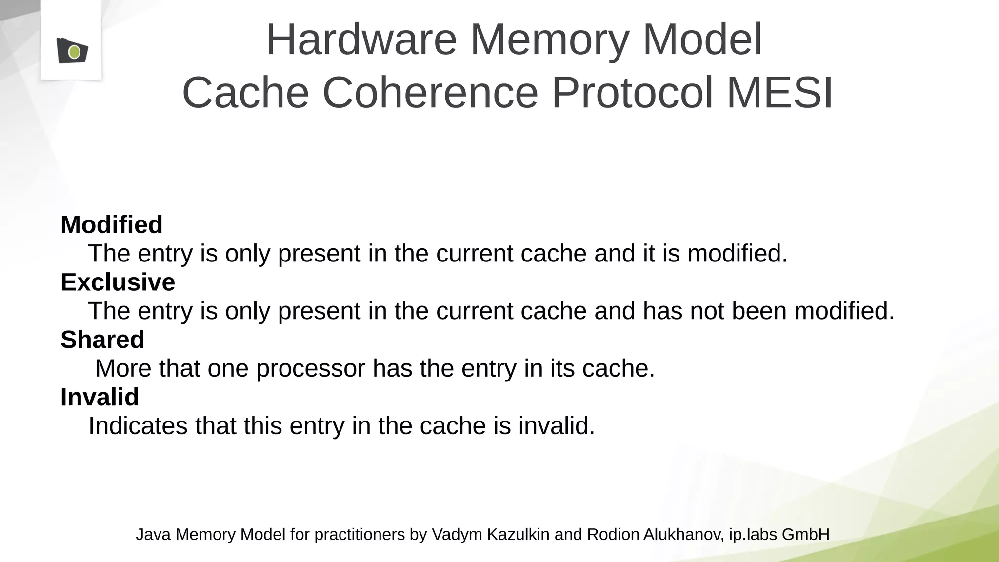 Java Memory Model for practitioners by Vadym Kazulkin and Rodion Alukhanov, ip.labs GmbH
Hardware Memory Model
Cache Coherence Protocol MESI
Modified
The entry is only present in the current cache and it is modified.
Exclusive
The entry is only present in the current cache and has not been modified.
Shared
More that one processor has the entry in its cache.
Invalid
Indicates that this entry in the cache is invalid.
 