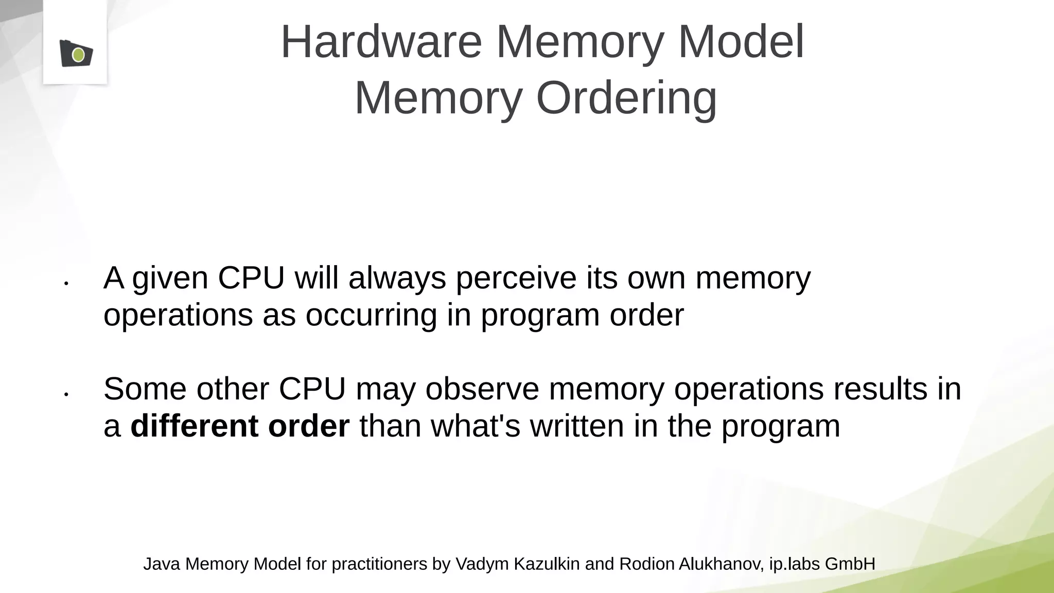 Java Memory Model for practitioners by Vadym Kazulkin and Rodion Alukhanov, ip.labs GmbH
Hardware Memory Model
Memory Ordering
• A given CPU will always perceive its own memory
operations as occurring in program order
• Some other CPU may observe memory operations results in
a different order than what's written in the program
 