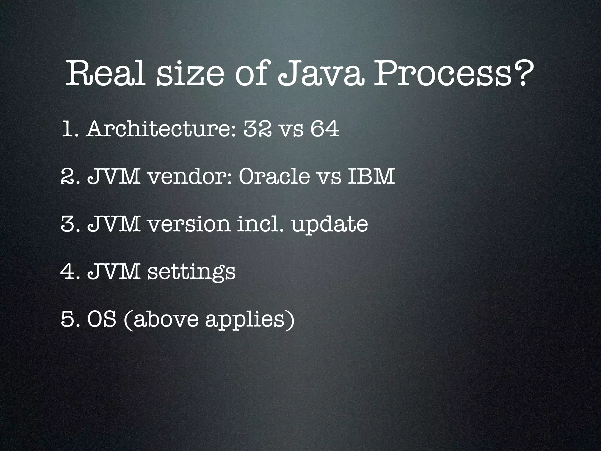 Real size of Java Process? 1. Architecture: 32 vs 64 2. JVM vendor: Oracle vs IBM 3. JVM version incl. update 5. OS (above applies) 4. JVM settings 
