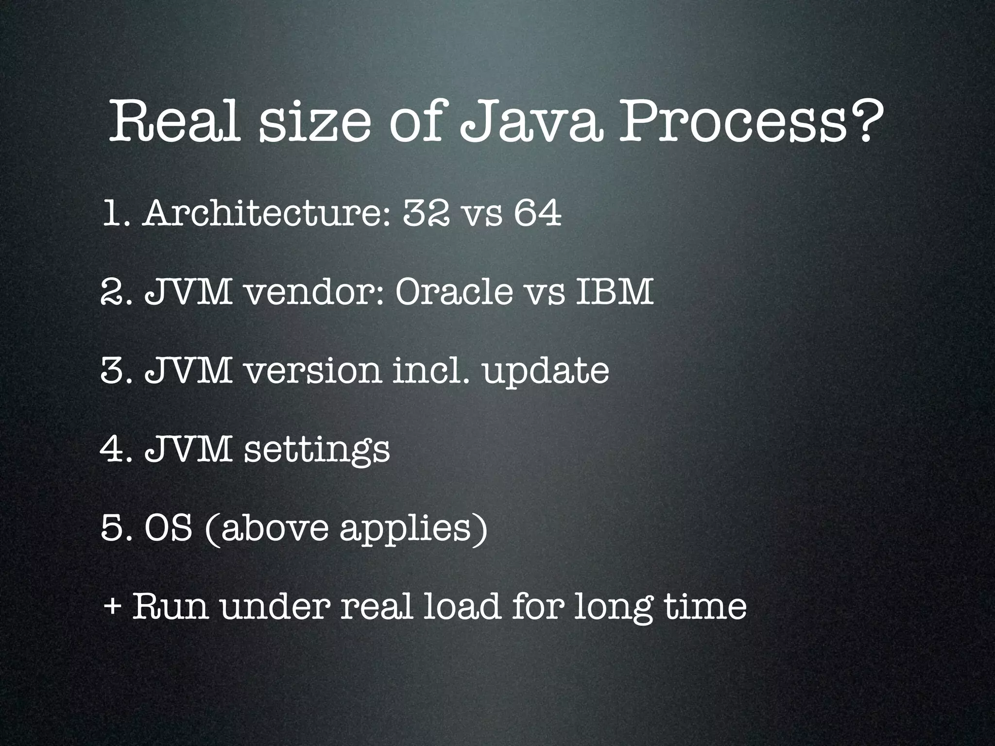 Real size of Java Process? 1. Architecture: 32 vs 64 2. JVM vendor: Oracle vs IBM 3. JVM version incl. update 5. OS (above applies) + Run under real load for long time 4. JVM settings 
